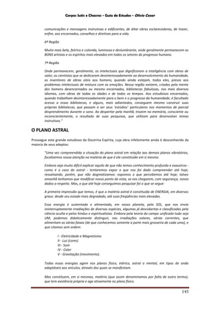 Corpos Sutis e Chacras - Guia de Estudos - Olivio Cezar
145
comunicações e mensagens instrutivas e edificantes, de ditar obras esclarecedoras, de trazer,
enfim, aos encarnados, conselhos e diretivas para a vida.
6ª Região
Muito mais bela, feérica e colorida, luminosa e deslumbrante, onde geralmente permanecem os
BONS artistas e os espíritos mais elevados em todos os setores do progresso humano.
7ª Região
Onde permanecem, geralmente, os intelectuais que dignificaram a inteligência com obras de
valor, os cientistas que se dedicaram desinteressadamente ao desenvolvimento da humanidade,
os inventores de obras úteis aos homens, quando ainda estejam, todos eles, presos aos
problemas intelectuais de mistura com as emoções. Nessa região existem, criadas pela mente
dos homens desencarnados ou mesmo encarnados, bibliotecas fabulosas, nos mais diversos
idiomas, com obras de todas as idades e de todos os tempos. Aos estudiosos encarnados,
quando trabalham desinteressadamente para o bem e o progresso da humanidade, é facultado
acesso a essas bibliotecas, e alguns, mais adiantados, conseguem mesmo construir suas
próprias bibliotecas, que passam a ser seus ‘estúdios’ particulares nos momentos de parcial
desprendimento durante o sono. Ao despertar pela manhã, trazem na memória, consciente ou
inconscientemente, o resultado de suas pesquisas, que utilizam para desenvolver temas
instrutivos.”
O PLANO ASTRAL
Prossegue este grande estudioso da Doutrina Espírita, cuja obra infelizmente ainda é desconhecida da
maioria de seus adeptos:
“Uma vez compreendida a situação do plano astral em relação aos demais planos vibratórios,
focalizemos nossa atenção na matéria de que é ele constituído em si mesmo.
Embora seja muito difícil explicar aquilo de que não temos conhecimento profundo e exaustivo -
como é o caso do astral - tentaremos expor o que nos foi dado compreender até hoje,
ressalvando, porém, que não dogmatizamos: expomos o que percebemos até hoje; talvez
amanhã tenhamos que modificar nosso ponto de vista, se nos chegarem, com segurança, novos
dados a respeito. Mas, o que até hoje conseguimos pesquisar foi o que se segue:
A primeira impressão que temos, é que a matéria astral é constituída de ENERGIA, em diversos
graus: desde seu estado mais degradado, até suas freqüências mais elevadas.
Essa energia é sustentada e alimentada, em nosso planeta, pelo SOL, que nos envia
ininterruptamente irradiações de diversas espécies, algumas já descobertas e classificadas pela
ciência oculta e pelos hindus e espiritualistas. Embora pela teoria do campo unificado tudo seja
UM, podemos didaticamente distinguir, nas irradiações solares, várias correntes, que
alimentam as várias faixas (de que conhecemos somente a parte mais grosseira de cada uma), e
que citamos sem ordem:
I - Eletricidade e Magnetismo
II - Luz (cores)
III - Som
IV - Calor
V - Gravitação (movimento).
Todas essas energias agem nos planos físico, etérico, astral o mental, em tipos de onda
adaptáveis aos veículos, através dos quais se manifestam.
Mas constituem, em si mesmas, matéria (que assim denominamos por falta de outro termo),
que tem existência própria e age ativamente no plano físico.
 