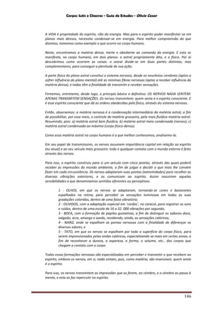 Corpos Sutis e Chacras - Guia de Estudos - Olivio Cezar
146
A VIDA é propriedade do espírito, não da energia. Mas para o espírito poder manifestar-se em
planos mais densos, necessita condensar-se em energia. Para melhor compreensão do que
dizemos, tomemos como exemplo o que ocorre no corpo humano.
Neste, encontramos a matéria densa, inerte e obediente ao comando da energia. E esta se
manifesta, no corpo humano, em dois planos: o astral propriamente dito, e o físico. Por ai
descobrimos como ocorrem as coisas: o astral divide-se em duas partes distintas, mas
complementares, para conseguir a plenitude de sua ação.
A parte física do plano astral constitui o sistema nervoso, desde os neurônios cerebrais (aptos a
sofrer influência do plano mental) até as mínimas fibras nervosas (aptas a receber influência da
matéria densa), e todas têm a finalidade de transmitir e receber sensações.
Firmemos, entretanto, desde logo, o principio básico e definitivo: OS NERVOS NADA SENTEM:
APENAS TRANSMITEM SENSAÇÕES. Os nervos transmitem: quem sente é o espírito consciente. E
é esse espírito consciente que dá as ordens obedecidas pelo físico, através do sistema nervoso.
Então, observemos: a matéria nervosa é a condensação intermediária da matéria astral, a fim
de possibilitar, por esse meio, o controle da matéria grosseira, pela mais fluídica matéria astral.
Resumindo, pois: a) matéria astral bem fluídica; b) matéria astral meio condensada (nervos); c)
matéria astral condensada ao máximo (corpo físico-denso).
Como essa matéria astral no corpo humano é a que melhor conhecemos, analisemo-la.
Em seu papel de transmissores, os nervos assumem importância capital em relação ao espírito
(eu atual) e ao seu veiculo mais grosseiro: todo e qualquer contato com o mundo externo é feito
através dos nervos.
Para isso, o espírito construiu para si um veículo com cinco janelas, através das quais poderá
receber as impressões do mundo ambiente, a fim de julgar e decidir o que mais lhe convém
fazer em cada circunstância. Os nervos adaptaram suas pontas (extremidades) para recolher as
diversas vibrações exteriores, e as comunicam ao espírito. Assim nasceram aquelas
sensibilidades a que denominamos sentidos eferentes ou perceptivos:
1 - OLHOS, em que os nervos se adaptaram, tornando-se cones e bastonetes
espalhados na retina, para perceber as sensações luminosas em todas as suas
gradações coloridas, dentro de uma faixa vibratória;
2 - OUVIDOS, com a adaptação especial em ‘cordas’, no caracol, para registrar os sons
e ruídos, dentro de uma escala de 16 a 32. 000 vibrações por segundo;
3 - BOCA, com a formação de papilas gustativas, a fim de distinguir os sabores doce,
salgado, acre, amargo e azedo, recebendo, ainda, as sensações calóricas;
4 - NARIZ, onde se espalham as pontas nervosas com a finalidade de diferençar os
diversos odores; e
5 - TATO, em que os nervos se espalham por toda a superfície do corpo físico, para
serem impressionados pelas ondas calóricas, especializando-se mais em certas zonas, a
fim de reconhecer a dureza, a aspereza, a forma, o volume, etc., dos corpos que
chegam a contato com o corpo.
Todas essas formações nervosas são especializadas em perceber e transmitir o que recebem ao
espírito, embora os nervos, em si, nada sintam, pois, como matéria, são insensíveis: quem sente
é o espírito.
Para isso, os nervos transmitem as impressões que os ferem, ao cérebro, e o cérebro as passa à
mente, e esta as faz repercutir no espírito.
 
