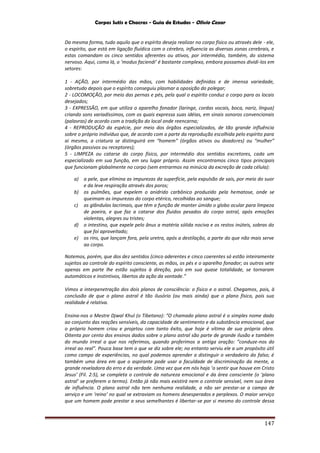 Corpos Sutis e Chacras - Guia de Estudos - Olivio Cezar
147
Da mesma forma, tudo aquilo que o espírito deseja realizar no corpo físico ou através dele - ele,
o espírito, que está em ligação fluídica com o cérebro, influencia as diversas zonas cerebrais, e
estas comandam os cinco sentidos aferentes ou ativos, por intermédio, também, do sistema
nervoso. Aqui, como lá, o ‘modus faciendi’ é bastante complexo, embora possamos dividi-los em
setores:
1 - AÇÃO, por intermédio das mãos, com habilidades definidas e de imensa variedade,
sobretudo depois que o espírito conseguiu plasmar a oposição do polegar;
2 - LOCOMOÇÃO, por meio das pernas e pés, pela qual o espírito conduz o corpo para os locais
desejados;
3 - EXPRESSÃO, em que utiliza o aparelho fonador (laringe, cordas vocais, boca, nariz, língua)
criando sons variadíssimos, com os quais expressa suas idéias, em sinais sonoros convencionais
(palavras) de acordo com a tradição do local onde reencarna;
4 - REPRODUÇÃO da espécie, por meio dos órgãos especializados, de tão grande influência
sobre o próprio indivíduo que, de acordo com a parte da reprodução escolhida pelo espírito para
ai mesmo, a criatura se distinguirá em “homem” (órgãos ativos ou doadores) ou “mulher”
(órgãos passivos ou receptores);
5 - LIMPEZA ou catarse do corpo físico, por intermédio dos sentidos excretores, cada um
especializado em sua função, em seu lugar próprio. Assim encontramos cinco tipos principais
que funcionam globalmente no corpo (sem entrarmos na minúcia da excreção de cada célula):
a) a pele, que elimina as impurezas da superfície, pela expulsão de sais, por meio do suor
e da leve respiração através dos poros;
b) os pulmões, que expelem o anidrido carbônico produzido pela hematose, onde se
queimam as impurezas do corpo etérico, recolhidas ao sangue;
c) as glândulas lacrimais, que têm a função de manter úmido o globo ocular para limpeza
de poeira, e que faz a catarse dos fluidos pesados do corpo astral, após emoções
violentas, alegres ou tristes;
d) o intestino, que expele pelo ânus a matéria sólida nociva e os restos inúteis, sobras do
que foi aproveitado;
e) os rins, que lançam fora, pela uretra, após a destilação, a parte do que não mais serve
ao corpo.
Notemos, porém, que dos dez sentidos (cinco aderentes e cinco coerentes só estão inteiramente
sujeitos ao controle do espírito consciente, as mãos, os pés e o aparelho fonador; os outros sete
apenas em parte lhe estão sujeitos à direção, pois em sua quase totalidade, se tornaram
automáticos e instintivos, libertos da ação da vontade.”
Vimos a interpenetração dos dois planos de consciência: o físico e o astral. Chegamos, pois, à
conclusão de que o plano astral é tão ilusório (ou mais ainda) que o plano físico, pois sua
realidade é relativa.
Ensina-nos o Mestre Djwal Khul (o Tibetano): “O chamado plano astral é o simples nome dado
ao conjunto das reações sensíveis, da capacidade de sentimento e da substância emocional, que
o próprio homem criou e projetou com tanto êxito, que hoje é vítima de sua própria obra.
Oitenta por cento dos ensinos dados sobre o plano astral são parte de grande ilusão e também
do mundo irreal a que nos referimos, quando proferimos a antiga oração: “conduze-nos do
irreal ao real”. Pouca base tem o que se diz sobre ele; no entanto serviu ele a um propósito útil
como campo de experiências, no qual podemos aprender a distinguir o verdadeiro do falso; é
também uma área em que o aspirante pode usar a faculdade de discriminação da mente, a
grande reveladora do erro e da verdade. Uma vez que em nós haja ‘o sentir que houve em Cristo
Jesus’ (Fil. 2:5), se completa o controle da natureza emocional e da área consciente (o ‘plano
astral’ se preferem o termo). Então já não mais existirá nem o controle sensível, nem sua área
de influência. O plano astral não tem nenhuma realidade, a não ser prestar-se a campo de
serviço e um ‘reino’ no qual se extraviam os homens desesperados e perplexos. O maior serviço
que um homem pode prestar a seus semelhantes é libertar-se por si mesmo do controle dessa
 