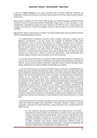 Corpos Sutis e Chacras - Guia de Estudos - Olivio Cezar
14
A teoria do Fluido Universal já era muito conhecida pelas correntes esotéricas tradicionais da
Antiguidade, chamado de Alcaeste por Paracelso, Fogo-Gerador por Heráclito, Fogo-Vivo por Zoroastro,
entre outros.
Nosso corpo é composto por 60 a 70 por cento de água, que recebe emanações advindas do fluido
universal e atuam em nossos pensamentos, cristalizando energias boas ou ruins que afetam o nosso
metabolismo. A importância da água para nosso organismo é fundamental, pois o corpo humano não
consegue ficar mais de 4 minutos sem oxigênio, mais de 3 dias sem água ou mais de 50 dias sem
alimentos.
Reproduzimos abaixo, trechos do livro “Energia”, do espírito Joseph Gleber pela psicografia de Robson
Pinheiro, abordando detalhes do assunto:
1. A energia cósmica é universal e imanente a todo o universo; ocupa todo o espaço, mas em
diferentes concentrações e, por isso, produz uma variedade de fenômenos, muitos ainda
desconhecidos, tanto no universo físico quanto no extrafísico. Apresenta-se em movimento
permanente, que pode cessar ou ser interrompido por um agente externo. Caso isso ocorra, o
fluxo da energia cósmica assume um aspecto diferente da organização primordial, às vezes
desordenado e contrário a seu modo normal de manifestar-se, isto é, livre e com intenso
movimento. O bloqueio da energia cósmica, mesmo que já diferenciada como fluido vital, pode
repercutir nos corpos físico e etérico em forma de adoecimento, sendo interpretado como
moléstia orgânica, ainda que seja, na verdade, um transtorno provisório.
2. A energia cósmica é primordial, é a gênese de todas as formações materiais e energéticas do
universo, com todo o seu repertório de fenômenos. Sua existência antecede tanto a formação da
matéria, em seus diversos estados e dimensões conhecidos, quanto a enorme variedade, quase
infinita, de fenômenos de ordem energética, já conhecidos ou a conhecer.
3. Uma das características mais marcantes do fluido cósmico é o fato de ser completamente livre
daquilo que nossos cientistas denominam de massa – pelo menos, essa é uma informação dada
pelas inteligências extrafísicas que lidam diretamente com a fonte primordial, o fluido universal.
Embora seja inteiramente destituído de massa, ele próprio é o responsável pelo surgimento da
matéria na sua diversidade de formas e densidades. Por algum processo um tanto
incompreensível para nós, encarnados, ocorre o adensamento de suas partes íntimas, moléculas
ou substâncias, dando origem à massa, como resultado da transformação e adequação de suas
propriedades. Em consequência das ondulações e modulações realizadas em determinada
manifestação do fluido cósmico, modificam-se sua coesão e concentração, naturalmente sob
influência dos mecanismos inerentes às leis universais, que presidem as formações primordiais. A
partir de então, o elemento puramente material surge – matéria inerte, em sua primeira
manifestação – desse laboratório cósmico de energia para ser utilizado pelas consciências
imortais nos aglomerados energéticos e na formação ou criação astral, extrafísica, bem como nas
protoformas, estruturas que antecedem a materialização de suas ideias-pensamento no mundo
físico.
4. O movimento giratório, característica do fluido cósmico, impulsiona as formações primitivas e
iniciais dos fenômenos ligados mais diretamente à dimensão energética. Surgem as diversas
ondulações e remoinhos de matéria elementar, os quais reproduzem em si o sentido giratório do
fluido universal.
4.1. Essa influência observada nos movimentos da energia cósmica e da matéria –
primeiramente quintessenciada, como diria Kardec, ou etérica e sutil, e logo após bruta
e densa, a partir das inúmeras transformações – fornece-nos uma visão moderna, clara
e também atualizada de acordo com os recentes progressos e estudos da ciência.
Igualmente entendemos o porquê de os vórtices localizados no duplo etérico, que são
os órgãos conhecidos como chacras, também descreverem trajetória circular no
processo de absorção e transmutação das bioenergias. É claro que as bioenergias são
variações, transformações e manifestações da energia primordial.
 