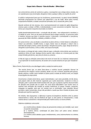 Corpos Sutis e Chacras - Guia de Estudos - Olivio Cezar
149
isso vemos formas astrais de cachorros e gatos, a acompanhar seus antigos donos amados. Ao
ser captada para nova encarnação, desaparece todo e qualquer reflexo no espelho do astral.
A subida é indispensável para que nos localizemos, posteriormente, no plano mental (MANAS)
destinado propriamente aos Homens que adquiriram o uso da razão. Nesse plano mental,
conquistamos BUDDHI, o estado consciencial iluminado, isto é, esclarecido, pleno, total.
Quando senhores de nós mesmos, isto é, permanentemente em estado de vigília (despertos),
estamos aptos a atingir o ATMA, a individualidade e a viver conscientes no Espírito. Tudo isso,
temos que conquistar enquanto encarnados na matéria.
Subida desalentadoramente lenta - a evolução não dá saltos - mas indispensável e inevitável, e
só obtida na carne. Uma vez de posse permanente desse estágio evolutivo, se quisermos voltar
à matéria, teremos que fazer o caminho inverso: ir descendo e centralizando a consciência,
passando de ATMA a BUDDHI, a MANAS, a KAMA e a STULA.
Em outros termos: uma vez fixada a consciência no plano átmico, é mister baixar as vibrações e
reduzir sua extensão a buddhi-manas; a seguir, baixar mais as vibrações e reduzir mais a
extensão até chegar a kama, o plano dos desejos. Atingido esse ponto, surge desejo de tornar a
mergulhar na forma física, e dá-se, então, uma nova encarnação.
No entanto, no âmago de tudo, reside a Vida do Logos, a vibração crística divina, que constitui a
substância última de tudo. Qualquer forma exprime vida, embora só a mínima parte de Vida
esteja limitada pela forma, seja esta um átomo ou universo.
A Vida do Logos ou vibração crística desce até reunir em torno de si os materiais indispensáveis
à sua expressão no mundo da forma, de acordo com a escala evolutiva em que quer manifestar-
se.”
Mais à frente, Pastorinho faz uma abordagem sobre o estado da matéria astral:
“Da mesma forma que, no plano físico-denso a matéria assume gradações diversas de
consistência (em relação a nossos sentidos), desde a luz até o mineral, passando pelo gasoso,
liquido, pastoso e sólido, assim também no plano astral o estado da matéria varia, em relação
às percepções do corpo astral.
Encontramos o fluido astral denso, quase materializado, e por vezes percebido, de tão denso,
pela própria visão do olho material, registrado que é pelos bastonetes. Conforme se eleva a
vibração, pode ir aparecendo matéria fluídica tão sutil, que os próprios espíritos desencarnados
de vibração mais pesada não na vejam. Por causa dessa dificuldade é que muitas vezes os
espíritos mais atrasados são trazidos às sessões mediúnicas, às igrejas, templos, mesquitas,
sinagogas ou pagodes, para que, em contato com os encarnados, cujas vibrações densas
percebem, sejam esclarecidos, já que não percebem o auxilio que lhes é trazido de planos mais
elevados por espíritos superiores.
No entanto, não esqueçamos: a diferença é apenas de freqüência vibratória entre os planos
material-denso e astral; não há distância de lugar; os dois planos se interpenetram, e toda
matéria densa é coexistente e interpenetrada pela matéria astral, no mesmo âmbito.
Podemos estabelecer uma escala:
a) a matéria-densa obedece à força do pensamento embora com lentidão e por vezes
só quando manipulada;
b) a matéria etérica, combinação de plano físico com plano astral, obedece
demoradamente;
c) a matéria astral obedece quase imediatamente, como testemunhamos no sistema
nervoso;
 