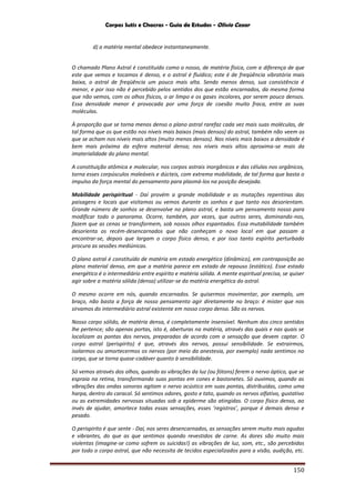 Corpos Sutis e Chacras - Guia de Estudos - Olivio Cezar
150
d) a matéria mental obedece instantaneamente.
O chamado Plano Astral é constituído como o nosso, de matéria física, com a diferença de que
este que vemos e tocamos é denso, e o astral é fluídico; este é de freqüência vibratória mais
baixa, o astral de freqüência um pouco mais alta. Sendo menos denso, sua consistência é
menor, e por isso não é percebido pelos sentidos dos que estão encarnados, da mesma forma
que não vemos, com os olhos físicos, o ar limpo e os gases incolores, por serem pouco densos.
Essa densidade menor é provocada por uma força de coesão muito fraca, entre as suas
moléculas.
À proporção que se torna menos denso o plano astral rarefaz cada vez mais suas moléculas, de
tal forma que os que estão nos níveis mais baixos (mais densos) do astral, também não veem os
que se acham nos níveis mais altos (muito menos densos). Nos níveis mais baixos a densidade é
bem mais próxima da esfera material densa; nos níveis mais altos aproxima-se mais da
imaterialidade do plano mental.
A constituição atômica e molecular, nos corpos astrais inorgânicos e das células nos orgânicos,
torna esses corpúsculos maleáveis e dúcteis, com extrema mobilidade, de tal forma que basta o
impulso da força mental do pensamento para plasmá-los na posição desejada.
Mobilidade perispiritual - Daí provém a grande mobilidade e as mutações repentinas das
paisagens e locais que visitamos ou vemos durante os sonhos e que tanto nos desorientam.
Grande número de sonhos se desenvolve no plano astral, e basta um pensamento nosso para
modificar todo o panorama. Ocorre, também, por vezes, que outros seres, dominando-nos,
fazem que as cenas se transformem, sob nossos olhos espantados. Essa mutabilidade também
desorienta os recém-desencarnados que não conheçam o novo local em que passam a
encontrar-se, depois que largam o corpo físico denso, e por isso tanto espírito perturbado
procura as sessões mediúnicas.
O plano astral é constituído de matéria em estado energético (dinâmico), em contraposição ao
plano material denso, em que a matéria parece em estado de repouso (estático). Esse estado
energético é o intermediário entre espírito e matéria sólida. A mente espiritual precisa, se quiser
agir sobre a matéria sólida (densa) utilizar-se da matéria energética do astral.
O mesmo ocorre em nós, quando encarnados. Se quisermos movimentar, por exemplo, um
braço, não basta a força de nosso pensamento agir diretamente no braço: é mister que nos
sirvamos do intermediário astral existente em nosso corpo denso. São os nervos.
Nosso corpo sólido, de matéria densa, é completamente insensível. Nenhum dos cinco sentidos
lhe pertence; são apenas portas, isto é, aberturas na matéria, através das quais e nas quais se
localizam as pontas dos nervos, preparadas de acordo com a sensação que devem captar. O
corpo astral (perispírito) é que, através dos nervos, possui sensibilidade. Se extrairmos,
isolarmos ou amortecermos os nervos (por meio da anestesia, por exemplo) nada sentimos no
corpo, que se torna quase-cadáver quanto à sensibilidade.
Só vemos através dos olhos, quando as vibrações da luz (ou fótons) ferem o nervo óptico, que se
espraia na retina, transformando suas pontas em cones e bastonetes. Só ouvimos, quando as
vibrações das ondas sonoras agitam o nervo acústico em suas pontas, distribuídas, como uma
harpa, dentro do caracol. Só sentimos odores, gosto e tato, quando os nervos olfativo, gustativo
ou as extremidades nervosas situadas sob a epiderme são atingidas. O corpo físico denso, ao
invés de ajudar, amortece todas essas sensações, esses ‘registros’, porque é demais denso e
pesado.
O perispírito é que sente - Daí, nos seres desencarnados, as sensações serem muito mais agudas
e vibrantes, do que as que sentimos quando revestidos de carne. As dores são muito mais
violentas (imagine-se como sofrem os suicidas!) as vibrações de luz, som, etc., são percebidas
por todo o corpo astral, que não necessita de tecidos especializados para a visão, audição, etc.
 