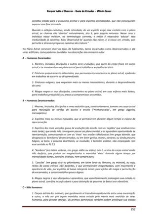 Corpos Sutis e Chacras - Guia de Estudos - Olivio Cezar
152
constitui estado para o psiquismo animal e para espíritos animalizados, que não conseguiram
superar essa fase atrasada.
Quando o estágio evolutivo, ainda retardado, de um espírito exige esse contato com o plano
astral, os chakras são ‘abertos’ naturalmente, isto é, pela própria natureza. Nesse caso o
indivíduo nasce médium, na terminologia corrente, e então é necessário ‘educar’ essa
mediunidade já existente. Mas ‘desenvolvê-la’ quando não existe, é, a nosso ver, errado, pois
perturba e atrasa o progresso evolutivo da criatura.”
No Plano Astral convivem diversos tipos de habitantes, tanto encarnados como desencarnados e ate
seres artificiais, como podemos constatar nas descrições do eminente autor:
A – Humanos Encarnados:
1. Mestres, Iniciados, Discípulos e outros seres evoluídos, que saem do corpo físico em corpo
astral, e se movimentam no plano astral para trabalhos e experiências úteis.
2. Criaturas psiquicamente adiantadas, que permanecem conscientes no plano astral, ajudando
em trabalhos de socorro ou de aprendizado.
3. Criaturas vulgares, que vagueiam mais ou menos inconscientes, durante o desprendimento
do sono.
4. Magos negros e seus discípulos, conscientes no plano astral, em suas esferas mais baixas,
para trabalhos prejudiciais ou presos a compromissos assumidos.
B – Humanos Desencarnados:
1. Mestres, Iniciados, Discípulos e seres evoluídos que, transitoriamente, tomam um corpo astral
para realização de tarefas de auxilio e ensino (“Nirmanakaias”, em grego ággelos,
mensageiros).
2. Espíritos mais ou menos evoluídos, que aí permanecem durante algum tempo à espera da
reencarnação.
3. Espíritos dos mais variados graus de evolução (de acordo com as ‘regiões’ que analisaremos
mais tarde), que ainda não conseguem passar ao plano mental, e ai aguardam oportunidade de
reencarnação, comunicando-se com os ‘vivos’ nas sessões Mediúnicas (em grego daimôn, que
designava os ‘familiares’ desencarnados, ou em latim genius, manes, penares; ou ainda pneuma
hágion, se bons; e pneuma akarthatós, se involuído; e também eidôlon, não empregado com
esse sentido no N. T.).
4. ‘Sombras’ (em latim umbrae, em grego eikôn ou eídos), isto é, restos do corpo astral ainda
não desfeito, que podem ser magnetizados e mantidos ‘vivos’ durante algum tempo por
mentalidades fortes, para fins diversos, nem sempre bons.
5. ‘Cascões’ (em grego skiá ou phántasma, em latim larva ou lêmures, ou mániae), ou seja,
restos do corpo etérico, não desfeitos, e que permanecem magnetizados, com movimento e
aparência de vida, por espíritos de baixa categoria moral, para efeitos de magia e perturbação
de encarnados, e outros trabalhos pouco dignos.
6. Magos negros e seus discípulos e aprendizes, que voluntariamente prolongam sua estada no
plano astral, com fins inconfessáveis e para obtenção de prazeres de baixo teor vibratório.
C – Não humanos:
1. Corpos astrais dos animais, que geralmente aí transitam rapidamente entre uma encarnação
e outra, a não ser que sejam mantidos nesse estado pela mente mais evoluída de seres
humanos, para prestar serviços. Os animais domésticos também podem prolongar sua estada
 