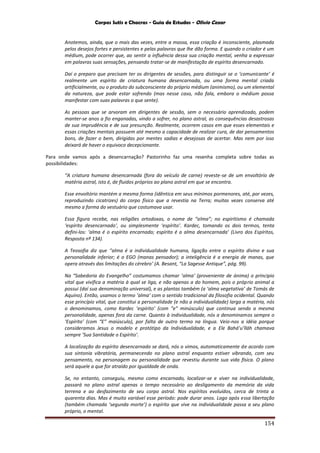 Corpos Sutis e Chacras - Guia de Estudos - Olivio Cezar
154
Anotemos, ainda, que o mais das vezes, entre a massa, essa criação é inconsciente, plasmada
pelos desejos fortes e persistentes e pelas palavras que lhe dão forma. E quando o criador é um
médium, pode ocorrer que, ao sentir a influência dessa sua criação mental, venha a expressar
em palavras suas sensações, pensando tratar-se de manifestação de espírito desencarnado.
Daí o preparo que precisam ter os dirigentes de sessões, para distinguir se o ‘comunicante’ é
realmente um espírito de criatura humana desencarnada, ou uma forma mental criada
artificialmente, ou o produto do subconsciente do próprio médium (animismo), ou um elemental
da natureza, que pode estar sofrendo (mas nesse caso, não fala, embora o médium possa
manifestar com suas palavras o que sente).
As pessoas que se arvoram em dirigentes de sessão, sem o necessário aprendizado, podem
manter-se anos a fio enganadas, vindo a sofrer, no plano astral, as consequências desastrosas
de sua imprudência e de sua presunção. Realmente, ocorrem casos em que esses elementais e
essas criações mentais possuem até mesmo a capacidade de realizar cura, de dar pensamentos
bons, de fazer o bem, dirigidas por mentes sadias e desejosas de acertar. Mas nem por isso
deixará de haver o equivoco decepcionante.
Para onde vamos após a desencarnação? Pastorinho faz uma resenha completa sobre todas as
possibilidades:
“A criatura humana desencarnada (fora do veículo de carne) reveste-se de um envoltório de
matéria astral, isto é, de fluidos próprios ao plano astral em que se encontra.
Esse envoltório mantém a mesma forma (idêntica em seus mínimos pormenores, até, por vezes,
reproduzindo cicatrizes) do corpo físico que a revestia na Terra; muitas vezes conserva até
mesmo a forma do vestuário que costumava usar.
Essa figura recebe, nas religiões ortodoxas, o nome de “alma”; no espiritismo é chamada
‘espírito desencarnado’, ou simplesmente ‘espírito’. Kardec, tomando os dois termos, tenta
defini-los: ‘alma é o espírito encarnado; espírito é a alma desencarnada’ (Livro dos Espíritos,
Resposta nº 134).
A Teosofia diz que ‘'alma é a individualidade humana, ligação entre o espírito divino e sua
personalidade inferior; é o EGO (manas pensador); a inteligência é a energia de manas, que
opera através das limitações do cérebro’ (A. Besant, “La Sagesse Antique”, pág. 99).
Na “Sabedoria do Evangelho” costumamos chamar ‘alma’ (proveniente de ánima) o principio
vital que vivifica a matéria à qual se liga, e não apenas a do homem, pois o próprio animal a
possui (daí sua denominação universal), e as plantas também (a ‘alma vegetativa’ de Tomás de
Aquino). Então, usamos o termo ‘alma’ com o sentido tradicional da filosofia ocidental. Quando
esse princípio vital, que constitui a personalidade (e não a individualidade) larga a matéria, nós
o denominamos, como Kardec ‘espírito’ (com “e” minúsculo) que continua sendo a mesma
personalidade, apenas fora da carne. Quanto à individualidade, nós a denominamos sempre o
‘Espírito’ (com “E” maiúsculo), por falta de outro termo na língua. Veio-nos a idéia porque
consideramos Jesus o modelo e protótipo da Individualidade, e a Ele Bahá’u’lláh chamava
sempre ‘Sua Santidade o Espírito’.
A localização do espírito desencarnado se dará, nós o vimos, automaticamente de acordo com
sua sintonia vibratória, permanecendo no plano astral enquanto estiver vibrando, com seu
pensamento, na personagem ou personalidade que revestiu durante sua vida física. O plano
será aquele a que for atraído por igualdade de onda.
Se, no entanto, conseguiu, mesmo como encarnado, localizar-se e viver na individualidade,
passará no plano astral apenas o tempo necessário ao desligamento da memória da vida
terrena e ao desfazimento de seu corpo astral. Nos espíritos evoluídos, cerca de trinta a
quarenta dias. Mas é muito variável esse período: pode durar anos. Logo após essa libertação
(também chamada ‘segunda morte’) o espírito que vive na individualidade passa a seu plano
próprio, o mental.
 