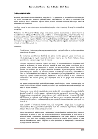 Corpos Sutis e Chacras - Guia de Estudos - Olivio Cezar
155
O PLANO MENTAL
A grande maioria da humanidade vive no plano astral, e lá permanece no intervalo das reencarnações
por muitos séculos e quiçá, milênios. Após vencer essa etapa evolutiva, por mérito, o Espírito então se
desfaz do corpo astral, sofrendo a segunda morte, ficando envolvido somente pelo corpo mental e
demais veículos superiores.
No plano mental já nos encontramos isentos de sofrimentos e nos revestimos de uma forma ovoide e
energética.
Pastorinho nos fala que lá “não há tempo nem espaço, apenas a consciência no eterno ‘agora’; a
consciência mais alta que aí funciona deixa para trás os elementos passados, embora conserve vivas
todas as qualidades e experiências adquiridas: trata-se de um mundo superior, difícil de entender por
quem nunca o habitou, impossível de descrever por falta de palavras na linguagem articulada humana; é
como descrever o gosto de uma fruta; só comendo-a é que lhe sabemos o gosto. Assim o ‘plano mental’
só pode ser entendido vivendo-o”.
E continua:
“Em princípio, o plano mental é aquele que possibilita a materialização, no intelecto, das idéias
provenientes da mente.
Os elementos constituintes (células) do plano mental possuem força intrínseca de
exteriorização, que as impele irresistivelmente para a matéria, que elas devem vivificar, a fim de
aprenderem a expressar-se por meio da matéria.
Enquanto o espírito do homem já superou essa fase, e se encontra no impulso ascendente para
liberar-se da matéria, as células de que o homem se serve para formar seus corpos, que o
ajudam a evoluir, tendem a mergulhar na matéria. São dois movimentos intensos em direções
opostas. Daí dizermos que os corpos ‘inferiores’ resistem à espiritualização do homem. Daí
afirmarmos que a matéria é o ‘opositor’ (satanás ou diabo) que ‘nos tenta’; daí as titânicas
lutas do homem e de seus veículos físicos, um querendo subir, e eles forcejando por descer; daí a
alegria do Espírito quando desencarna, libertando-se de sua matéria, e dai o ‘instinto de
conservação’ dos veículos físicos, que empregam toda a sua força para manterem-se
encarnados.
Isso porque, embora a célula ainda não possua em manifestação a mente, esta nela existe em
estado latente, por ser animada pela força cristônica que a dirige de dentro de seu âmago, por
meio do ‘átomo monádico’.
Essa mesma mente, latente na célula, jamais se desfaz. Ela vai manifestando-se, por trabalho
‘pessoal’, através de veículos cada vez mais aperfeiçoados. Mas a mente acompanhará esse ser
desde o estado monocelular até o super-homem mais evoluído: é sempre a mesma MOLÉCULA
MENTAL, uma só molécula, uma ‘unidade mental’ que, em si mesma, evolui, e que cada vez se
vai expressando melhor, à medida que vão sendo mais perfeitos os veículos que vai criando em
torno de si.
Essa ‘unidade’ ou ‘molécula mental’ única, que acompanha e dirige toda a evolução da
individualidade, filia-se, por sintonia vibratória, a um dos Sete Raios; e por isso a evolução é
feita em determinado timbre sonoro dominante.
Sendo essa molécula mental única e permanente, pode conservar gravadas em si todas as
experiências de todas as vidas nas quais se exterioriza a individualidade. E nesse mister a
molécula mental é considerada ‘repositório de experiências’ que, com a repetição, se tornam
hábitos, e estes, após longo emprego, formam o instinto; e de cada um desses instintos, se sobe
mais um passo evolutivo, para a conquista de novas qualidades: as agregadas a si como instinto
já são qualidades adquiridas.
 
