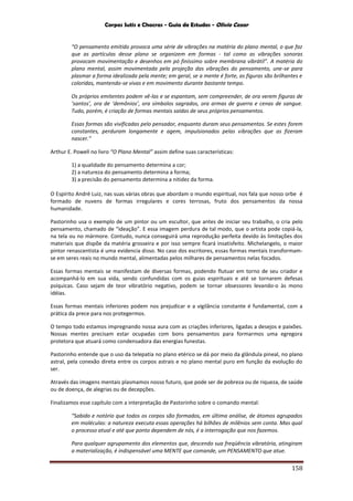 Corpos Sutis e Chacras - Guia de Estudos - Olivio Cezar
158
“O pensamento emitido provoca uma série de vibrações na matéria do plano mental, o que faz
que as partículas desse plano se organizem em formas - tal como as vibrações sonoras
provocam movimentação e desenhos em pó finíssimo sobre membrana vibrátil”. A matéria do
plano mental, assim movimentada pela projeção das vibrações do pensamento, une-se para
plasmar a forma idealizada pela mente; em geral, se a mente é forte, as figuras são brilhantes e
coloridas, mantendo-se vivas e em movimento durante bastante tempo.
Os próprios emitentes podem vê-las e se espantam, sem compreender, de ora verem figuras de
‘santos’, ora de ‘demônios’, ora símbolos sagrados, ora armas de guerra e cenas de sangue.
Tudo, porém, é criação de formas mentais saídas de seus próprios pensamentos.
Essas formas são vivificadas pelo pensador, enquanto duram seus pensamentos. Se estes forem
constantes, perduram longamente e agem, impulsionados pelas vibrações que as fizeram
nascer.”
Arthur E. Powell no livro “O Plano Mental” assim define suas características:
1) a qualidade do pensamento determina a cor;
2) a natureza do pensamento determina a forma;
3) a precisão do pensamento determina a nitidez da forma.
O Espírito André Luiz, nas suas várias obras que abordam o mundo espiritual, nos fala que nosso orbe é
formado de nuvens de formas irregulares e cores terrosas, fruto dos pensamentos da nossa
humanidade.
Pastorinho usa o exemplo de um pintor ou um escultor, que antes de iniciar seu trabalho, o cria pelo
pensamento, chamado de “ideação”. E essa imagem perdura de tal modo, que o artista pode copiá-la,
na tela ou no mármore. Contudo, nunca conseguirá uma reprodução perfeita devido às limitações dos
materiais que dispõe da matéria grosseira e por isso sempre ficará insatisfeito. Michelangelo, o maior
pintor renascentista é uma evidencia disso. No caso dos escritores, essas formas mentais transformam-
se em seres reais no mundo mental, alimentadas pelos milhares de pensamentos nelas focados.
Essas formas mentais se manifestam de diversas formas, podendo flutuar em torno de seu criador e
acompanhá-lo em sua vida, sendo confundidas com os guias espirituais e até se tornarem defesas
psíquicas. Caso sejam de teor vibratório negativo, podem se tornar obsessores levando-o às mono
idéias.
Essas formas mentais inferiores podem nos prejudicar e a vigilância constante é fundamental, com a
prática da prece para nos protegermos.
O tempo todo estamos impregnando nossa aura com as criações inferiores, ligadas a desejos e paixões.
Nossas mentes precisam estar ocupadas com bons pensamentos para formarmos uma egregora
protetora que atuará como condensadora das energias funestas.
Pastorinho entende que o uso da telepatia no plano etérico se dá por meio da glândula pineal, no plano
astral, pela conexão direta entre os corpos astrais e no plano mental puro em função da evolução do
ser.
Através das imagens mentais plasmamos nosso futuro, que pode ser de pobreza ou de riqueza, de saúde
ou de doença, de alegrias ou de decepções.
Finalizamos esse capítulo com a interpretação de Pastorinho sobre o comando mental:
“Sabido e notório que todos os corpos são formados, em última análise, de átomos agrupados
em moléculas: a natureza executa essas operações há bilhões de milênios sem conta. Mas qual
o processo atual e até que ponto dependem de nós, é a interrogação que nos fazemos.
Para qualquer agrupamento dos elementos que, descendo sua freqüência vibratória, atingiram
a materialização, é indispensável uma MENTE que comande, um PENSAMENTO que atue.
 