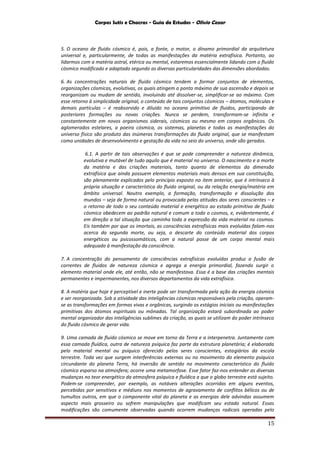 Corpos Sutis e Chacras - Guia de Estudos - Olivio Cezar
15
5. O oceano de fluido cósmico é, pois, a fonte, o motor, o dínamo primordial da arquitetura
universal e, particularmente, de todas as manifestações da matéria extrafísica. Portanto, ao
lidarmos com a matéria astral, etérica ou mental, estaremos essencialmente lidando com o fluido
cósmico modificado e adaptado segundo as diversas particularidades das dimensões abordadas.
6. As concentrações naturais de fluido cósmico tendem a formar conjuntos de elementos,
organizações cósmicas, evolutivas, os quais atingem o ponto máximo de sua ascensão e depois se
reorganizam ou mudam de sentido, involuindo até dissolver-se, simplificar-se ao máximo. Com
esse retorno à simplicidade original, o conteúdo de tais conjuntos cósmicos – átomos, moléculas e
demais partículas – é reabsorvido e diluído no oceano primitivo de fluidos, participando de
posteriores formações ou novas criações. Nunca se perdem, transformam-se infinita e
constantemente em novos organismos siderais, cósmicos ou mesmo em corpos orgânicos. Os
aglomerados estelares, a poeira cósmica, os sistemas, planetas e todas as manifestações do
universo físico são produto das inúmeras transformações do fluido original, que se manifestam
como unidades de desenvolvimento e gestação da vida no seio do universo, onde são gerados.
6.1. A partir de tais observações é que se pode compreender a natureza dinâmica,
evolutiva e mutável de tudo aquilo que é material no universo. O nascimento e a morte
da matéria e das criações materiais, tanto quanto de elementos da dimensão
extrafísica que ainda possuem elementos materiais mais densos em sua constituição,
são plenamente explicados pelo princípio exposto no item anterior, que é intrínseco à
própria situação e característica do fluido original, ou da relação energia/matéria em
âmbito universal. Noutro exemplo, a formação, transformação e dissolução dos
mundos – seja de forma natural ou provocada pelas atitudes dos seres conscientes – e
o retorno de todo o seu conteúdo material e energético ao estado primitivo de fluido
cósmico obedecem ao padrão natural e comum a todo o cosmos, e, evidentemente, é
em direção a tal situação que caminha toda a expressão da vida material no cosmos.
Eis também por que os imortais, as consciências extrafísicas mais evoluídas falam-nos
acerca da segunda morte, ou seja, o descarte do conteúdo material dos corpos
energéticos ou psicossomáticos, com a natural posse de um corpo mental mais
adequado à manifestação da consciência.
7. A concentração do pensamento de consciências extrafísicas evoluídas produz a fusão de
correntes de fluidos de natureza cósmica e agrega a energia primordial, fazendo surgir o
elemento material onde ele, até então, não se manifestava. Essa é a base das criações mentais
permanentes e impermanentes, nos diversos departamentos da vida extrafísica.
8. A matéria que hoje é perceptível e inerte pode ser transformada pela ação da energia cósmica
e ser reorganizada. Sob a atividade das inteligências cósmicas responsáveis pela criação, operam-
se as transformações em formas vivas e orgânicas, surgindo os estágios iniciais ou manifestações
primitivas dos átomos espirituais ou mônadas. Tal organização estará subordinada ao poder
mental organizador das inteligências sublimes da criação, as quais se utilizam do poder intrínseco
do fluido cósmico de gerar vida.
9. Uma camada de fluido cósmico se move em torno da Terra e a interpenetra. Juntamente com
essa camada fluídica, outra de natureza psíquica faz parte da estrutura planetária; é elaborada
pelo material mental ou psíquico oferecido pelos seres conscientes, estagiários da escola
terrestre. Toda vez que surgem interferências externas ou no movimento do elemento psíquico
circundante do planeta Terra, há inversão de sentido no movimento característico do fluido
cósmico esparso na atmosfera; ocorre uma metamorfose. Esse fator faz-nos entender as diversas
mudanças no teor energético da atmosfera psíquica e fluídica a que o globo terrestre está sujeito.
Podem-se compreender, por exemplo, as notáveis alterações ocorridas em alguns eventos,
percebidas por sensitivos e médiuns nos momentos de agravamento de conflitos bélicos ou de
tumultos outros, em que o componente vital do planeta e as energias dele advindas assumem
aspecto mais grosseiro ou sofrem manipulações que modificam seu estado natural. Essas
modificações são comumente observadas quando ocorrem mudanças radicais operadas pelo
 