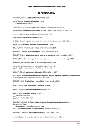 Corpos Sutis e Chacras - Guia de Estudos - Olivio Cezar
162
BIBLIOGRAFIA
AÏVANHOV, Omraam. As Leis da Moral Cósmica. E Book.
ANDRÉA. Jorge. Forças Sexuais da Alma. E Book.
___Psicologia Espírita. E Book.
ANDRADE, Hernani Guimarães. Espírito, Perispírito e Alma. Editora Pensamento.
ÂNGELO, Arthur. Os Planos Sutis ao Redor da Terra. Espírito Duarte VilasBoas. E Book. 2022.
ARMOND, Edgard. Passes e Radiações. Editora Aliança, 1998.
AVALON, Arthur, O poder da serpente. E Book.
BACCELLI, Carlos A. Espíritos Elementais, pelo Espírito Paulino Garcia. Editora LEEPP, 2020.
BAILEY, Alice. Os chakras, anatomia oculta do homem. E Book.
BESANT, Annie. O Homem e seus corpos. Editora Pensamento, 1975.
BLAVATSKY, Helena. A Doutrina Secreta. Editora Pensamento, 2007.
BORGES, Wagner. Viagem espiritual: A projeção da consciência. Editora Luz da Serra. 2019.
BOUDE, Alain. Chakras e Corpos Sutis sua evolução desenvolvimento espiritual. Artigo 2006.
BRENNAN, Barbara Ann. Mãos de Luz. Editora Pensamento, 2000.
CEZAR, Olivio. Nos Bastidores do Hospital Esperança. E Book, 2024.
___Correlações entre a Ciência e o Espiritismo. E Book. 2025.
COQUET, Michel. Les Chakras et L’initiation. Editions Dervy, 1997
DALE, Cyndi. Enciclopédia de Anatomia do Corpo Sutil Um Guia Definitivo, Detalhado e Ilustrado sobre
a Bioenergia Humana. Editora Pensamento-Cultrix, 2021.
DROUOT, Patrick. Cura Espiritual e Imortalidade. Editora Nova Era. 1996.
ELIADE, Mircea. Yoga, Imortalidade e Liberdade. E Book.
EMOTO, Masaru. As Mensagens da Água. Editora Ísis, 2021.
KARDEC, Allan, O Livro dos Espíritos. FEB, 2019.
___A Gênese. FEB, 2010.
___Revista Espírita. FEB, 2010
LEADBEATER, Charles. Os Chakras - Os centros magnéticos vitais do ser humano. Editora
Pensamento, 2000.
___O Plano Astral. Editora Pensamento, 2000.
LEVY, Eliphas. Os paradoxos da sabedoria oculta. Clube de Autores, 2022.
OLIVEIRA, Therezinha. Fluidos e Passes. Editora Allan Kardec, 2023.
MACHADO, Cesar de Souza. Experiências Fora do Corpo Fundamentos. E Book.
 