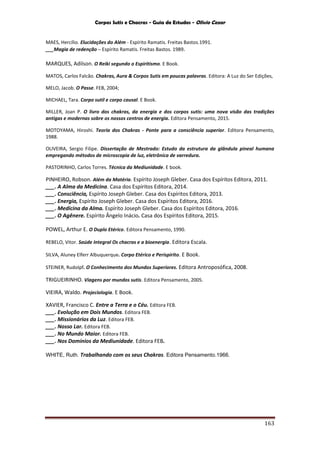 Corpos Sutis e Chacras - Guia de Estudos - Olivio Cezar
163
MAES, Hercílio. Elucidações do Além - Espírito Ramatis. Freitas Bastos.1991.
___Magia de redenção – Espírito Ramatis. Freitas Bastos. 1989.
MARQUES, Adilson. O Reiki segundo o Espiritismo. E Book.
MATOS, Carlos Falcão. Chakras, Aura & Corpos Sutis em poucas palavras. Editora: A Luz do Ser Edições,
MELO, Jacob. O Passe. FEB, 2004;
MICHAEL, Tara. Corpo sutil e corpo causal. E Book.
MILLER, Joan P. O livro dos chakras, da energia e dos corpos sutis: uma nova visão das tradições
antigas e modernas sobre os nossos centros de energia. Editora Pensamento, 2015.
MOTOYAMA, Hiroshi. Teoria dos Chakras - Ponte para a consciência superior. Editora Pensamento,
1988.
OLIVEIRA, Sergio Filipe. Dissertação de Mestrado: Estudo da estrutura da glândula pineal humana
empregando métodos de microscopia de luz, eletrônica de varredura.
PASTORINHO, Carlos Torres. Técnica da Mediunidade. E book.
PINHEIRO, Robson. Além da Matéria. Espírito Joseph Gleber. Casa dos Espíritos Editora, 2011.
___. A Alma da Medicina. Casa dos Espíritos Editora, 2014.
___. Consciência, Espírito Joseph Gleber. Casa dos Espíritos Editora, 2013.
___. Energia, Espírito Joseph Gleber. Casa dos Espíritos Editora, 2016.
___. Medicina da Alma. Espírito Joseph Gleber. Casa dos Espíritos Editora, 2016.
___. O Agênere. Espírito Ângelo Inácio. Casa dos Espíritos Editora, 2015.
POWEL, Arthur E. O Duplo Etérico. Editora Pensamento, 1990.
REBELO, Vitor. Saúde Integral Os chacras e a bioenergia. Editora Escala.
SILVA, Aluney Elferr Albuquerque. Corpo Etérico e Perispírito. E Book.
STEINER, Rudolpf. O Conhecimento dos Mundos Superiores. Editora Antroposófica, 2008.
TRIGUEIRINHO. Viagens por mundos sutis. Editora Pensamento, 2005.
VIEIRA, Waldo. Projeciologia. E Book.
XAVIER, Francisco C. Entre a Terra e o Céu. Editora FEB.
___. Evolução em Dois Mundos. Editora FEB.
___. Missionários da Luz. Editora FEB.
___. Nosso Lar. Editora FEB.
___. No Mundo Maior. Editora FEB.
___. Nos Domínios da Mediunidade. Editora FEB.
WHITE, Ruth. Trabalhando com os seus Chakras. Editora Pensamento.1966.
 
