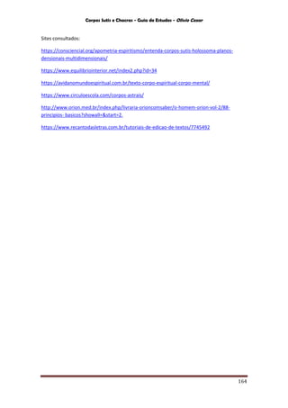 Corpos Sutis e Chacras - Guia de Estudos - Olivio Cezar
164
Sites consultados:
https://consciencial.org/apometria-espiritismo/entenda-corpos-sutis-holossoma-planos-
densionais-multidimensionais/
https://www.equilibriointerior.net/index2.php?id=34
https://avidanomundoespiritual.com.br/texto-corpo-espiritual-corpo-mental/
https://www.circuloescola.com/corpos-astrais/
http://www.orion.med.br/index.php/livraria-orioncomsaber/o-homem-orion-vol-2/88-
principios- basicos?showall=&start=2.
https://www.recantodasletras.com.br/tutoriais-de-edicao-de-textos/7745492
 