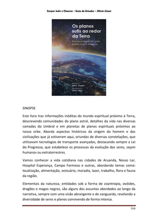 Corpos Sutis e Chacras - Guia de Estudos - Olivio Cezar
166
SINOPSE
Este livro traz informações inéditas do mundo espiritual próximo à Terra,
descrevendo comunidades do plano astral, detalhes da vida nas diversas
camadas do Umbral e em planetas de planos espirituais próximos ao
nosso orbe. Aborda aspectos históricos da origem do homem e das
civilizações que já estiveram aqui, oriundas de diversas constelações, que
utilizavam tecnologias de transporte avançadas, destacando sempre a Lei
do Progresso, que estabelece os processos da evolução dos seres, sejam
humanos ou extraterrestres.
Vamos conhecer a vida cotidiana nas cidades de Aruanda, Nosso Lar,
Hospital Esperança, Campo Formoso e outras, abordando temas como:
localização, alimentação, vestuário, moradia, lazer, trabalho, flora e fauna
da região.
Elementais da natureza, entidades sob a forma de zoantropia, ovóides,
dragões e magos negros, são alguns dos assuntos abordados ao longo da
narrativa, sempre com uma visão abrangente e de vanguarda, revelando a
diversidade de seres e planos convivendo de forma intensa.
 