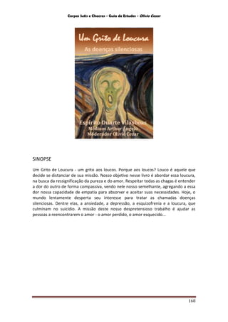 Corpos Sutis e Chacras - Guia de Estudos - Olivio Cezar
168
SINOPSE
Um Grito de Loucura - um grito aos loucos. Porque aos loucos? Louco é aquele que
decide se distanciar de sua missão. Nosso objetivo nesse livro é abordar essa loucura,
na busca da ressignificação da pureza e do amor. Respeitar todas as chagas é entender
a dor do outro de forma compassiva, vendo nele nosso semelhante, agregando a essa
dor nossa capacidade de empatia para absorver e aceitar suas necessidades. Hoje, o
mundo lentamente desperta seu interesse para tratar as chamadas doenças
silenciosas. Dentre elas, a ansiedade, a depressão, a esquizofrenia e a loucura, que
culminam no suicídio. A missão deste nosso despretensioso trabalho é ajudar as
pessoas a reencontrarem o amor - o amor perdido, o amor esquecido...
 