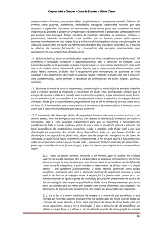 Corpos Sutis e Chacras - Guia de Estudos - Olivio Cezar
16
comportamento humano, que podem afetar profundamente o panorama mundial. Falamos de
eventos como guerras, maremotos, atrocidades ecológicas, catástrofes naturais que são
respostas a agressões constantes ao ecossistema, entre outros fatos que interferem na aura
magnética do planeta e podem ser pressentidos vibratoriamente e percebidos antecipadamente
por pessoas mais sensíveis. Nessas ocasiões de mudanças abruptas, os sensitivos, médiuns e
paranormais, havendo desenvolvido certos sentidos que no homem comum estão apenas
latentes, manifestam em seus corpos físico e etérico o efeito energético dessas transformações da
natureza. Geralmente, em razão da extrema sensibilidade, tais indivíduos ressentem-se, e muitos
se abatem até mesmo fisicamente, em consequência das energias movimentadas, que
repercutem em seus organismos ultrassensíveis.
10. O fluido cósmico, ao ser assimilado pelos organismos vivos, transforma-se em fluido vital. Tal
ocorrência é realizada incessante e automaticamente, sem o concurso da vontade. Essa
biotransformação pela qual passa o fluido original opera-se num campo ligeiramente mais sutil
que o da matéria bruta, denominado plano etérico, que é representado vibratoriamente pelo
duplo etérico humano. O fluido vital é responsável pela manutenção da qualidade de vida
saudável e pelo dinamismo observado no cosmos celular. Portanto, o fluido vital não é somente
uma transformação, como também o resultado da animalização do fluido original, cósmico,
universal.
11. Qualquer sistema de cura ou tratamento, transmutação ou modulação de energias trabalha
com a energia cósmica já modulada e convertida em fluido vital, animalizado. Sempre que a
energia do cosmos estabelece contato com o elemento orgânico, a que chamamos corpo físico,
ela se animaliza, pois o corpo físico é um transformador natural e mecânico da energia cósmica
universal. Ainda que o acontecimento propriamente dito se dê na dimensão etérica, como visto
no item 10, é bom lembrar que o corpo etérico é de natureza igualmente física e material, tanto
assim que a consciência o descarta por ocasião da morte.
12. O movimento da bioenergia dentro do organismo humano cria uma estrutura etérica e, ao
mesmo tempo, uma via energética que utiliza um sistema de distribuição composto por nadis e
meridianos. Essa é uma condição indispensável para que se mantenha o funcionamento
equilibrado de todo o mundo orgânico. A fim de que a vida se manifeste intensa e vibrante, há
total dependência do metabolismo energético criado e mantido pelo fluido vital e por sua
distribuição no organismo. Em virtude dessa dependência, toda vez que houver distúrbio na
distribuição e na captação do fluido vital, algum tipo de congestão energética ou de baixa de
vitalidade, a saúde física ficará seriamente comprometida. A fim de que ocorra o funcionamento
sadio dos organismos vivos e que a energia vital – doravante também chamada de bioenergia –
possa agir e manifestar-se de forma integral, é preciso atentar para alguns itens, enumerados a
seguir.
12.1. Todos os corpos animais, incluindo o do homem, que se localiza em estágio
superior na escala evolutiva, têm a característica de absorver intensamente e de forma
plena a energia de que precisam por meio de uma série de procedimentos identificados
como nutrição energética, a qual mantém o reservatório de fluidos vitais – o duplo
etérico – em constante funcionamento. O duplo etérico, conhecido como corpo
parafísico, muitíssimo afim com o elemento material do organismo humano, é uma
espécie de bateria de energias vitais. A respiração é a forma mais comum de o ser
humano manter-se ligado à fonte de vitalidade, que provém diretamente do núcleo do
Sol. A irradiação solar empresta qualidade ao fluido vital e fornece elementos preciosos
para sua composição ao entrar em contato com outros elementos sutis dispersos na
atmosfera. As biomoléculas do elemento vital podem ser absorvidas pela respiração.
12.2. Se o Sol é o maior irradiador de energia e o nutriente por excelência, e sua
energia de natureza superior está presente na composição do fluido vital de todas as
criaturas do nosso planeta, a fonte mais importante de absorção desse fluido vital, em
nosso organismo, passa a ser a respiração. É esse o primeiro ato da consciência ao
utilizar o corpo físico e o último a ser desativado quando da reintegração ao mundo
 