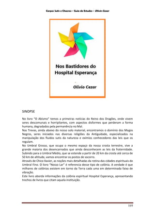 Corpos Sutis e Chacras - Guia de Estudos - Olivio Cezar
169
SINOPSE
No livro “O Abismo” temos a primeiras notícias do Reino dos Dragões, onde vivem
seres descomunais e horripilantes, com aspectos disformes que perderam a forma
humana, degradados pela permanência no Mal.
Nas Trevas, ainda abaixo do nosso solo material, encontramos o domínio dos Magos
Negros, seres iniciados nas diversas religiões da Antiguidade, especializados na
manipulação dos fluidos sutis da natureza e exímios conhecedores das leis que os
regulam.
No Umbral Grosso, que ocupa o mesmo espaço da nossa crosta terrestre, vive a
grande maioria dos desencarnados que ainda desconhecem as leis da fraternidade.
Subindo para o Umbral Médio, que se estende a partir de 20 km da crosta até cerca de
50 km de altitude, vamos encontrar os postos de socorro.
Através de Chico Xavier, as noções mais detalhadas da rotina das cidades espirituais do
Umbral Fino. O livro “Nosso Lar” é referencia desse tipo de colônia. A verdade é que
milhares de colônias existem em torno da Terra cada uma em determinada faixa de
vibração.
Este livro aborda informações da colônia espiritual Hospital Esperança, apresentando
trechos de livros que citam aquela instituição.
 