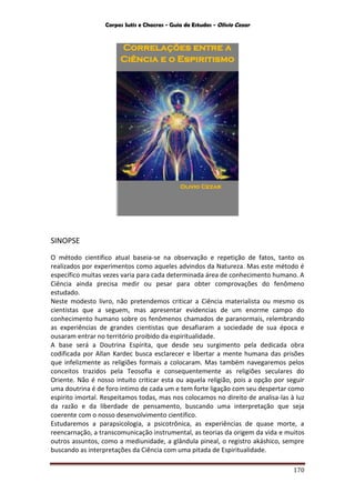 Corpos Sutis e Chacras - Guia de Estudos - Olivio Cezar
170
SINOPSE
O método cientifico atual baseia-se na observação e repetição de fatos, tanto os
realizados por experimentos como aqueles advindos da Natureza. Mas este método é
específico muitas vezes varia para cada determinada área de conhecimento humano. A
Ciência ainda precisa medir ou pesar para obter comprovações do fenômeno
estudado.
Neste modesto livro, não pretendemos criticar a Ciência materialista ou mesmo os
cientistas que a seguem, mas apresentar evidencias de um enorme campo do
conhecimento humano sobre os fenômenos chamados de paranormais, relembrando
as experiências de grandes cientistas que desafiaram a sociedade de sua época e
ousaram entrar no território proibido da espiritualidade.
A base será a Doutrina Espírita, que desde seu surgimento pela dedicada obra
codificada por Allan Kardec busca esclarecer e libertar a mente humana das prisões
que infelizmente as religiões formais a colocaram. Mas também navegaremos pelos
conceitos trazidos pela Teosofia e consequentemente as religiões seculares do
Oriente. Não é nosso intuito criticar esta ou aquela religião, pois a opção por seguir
uma doutrina é de foro intimo de cada um e tem forte ligação com seu despertar como
espirito imortal. Respeitamos todas, mas nos colocamos no direito de analisa-las à luz
da razão e da liberdade de pensamento, buscando uma interpretação que seja
coerente com o nosso desenvolvimento cientifico.
Estudaremos a parapsicologia, a psicotrônica, as experiências de quase morte, a
reencarnação, a transcomunicação instrumental, as teorias da origem da vida e muitos
outros assuntos, como a mediunidade, a glândula pineal, o registro akáshico, sempre
buscando as interpretações da Ciência com uma pitada de Espiritualidade.
 