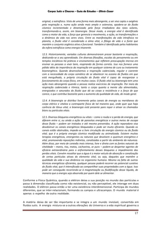 Corpos Sutis e Chacras - Guia de Estudos - Olivio Cezar
17
original, o extrafísico. Visto de uma forma mais abrangente, o ser vivo capta o oxigênio
pela respiração e, numa ação ainda mais ampla e ostensiva, apodera-se do fluido
cósmico incrementado e dinamizado pela força irradiadora dos raios solares,
transformando-o, assim, em bioenergia. Desse modo, a energia vital é identificada
como o motor da vida, a força que gerencia o movimento, a ação, as transformações e
a dinâmica da vida nos seres vivos. Entre as manifestações da vida intrafísica no
planeta, o fluido vital é considerado a alma vital, o fôlego de vida e a fonte que
mantém o conjunto orgânico ativo e funcional. Também é identificado pelos habitantes
da esfera extrafísica como energia imanente.
12.3. Historicamente, variadas culturas demonstraram prezar bastante a respiração,
dedicando-se a seu aprendizado. Em diversas filosofias, escolas do pensamento ou em
templos iniciáticos há práticas e ensinamentos que refletem preocupação imensa em
ensinar as pessoas a viver bem, respirando de forma correta. Isso nos fornece uma
pálida idéia da importância da respiração em qualquer sistema de cura ou tratamento
bioenergético. Quando desenvolvemos a respiração cadenciada, regular e coerente
com a necessidade do corpo somático de se abastecer no oceano de fluidos em que
está mergulhado, a própria circulação do fluido vital é capaz de reorganizar o
funcionamento do corpo físico, em muitos casos. O fluido vital ou bioenergia tem uma
ação mais abrangente quando a pessoa realiza exercícios de respiração. Por meio da
respiração cadenciada e rítmica, tanto o corpo quanto a mente são alimentados,
energizados e saturados do fluido que dá ao corpo a resistência e a força de que
carece, o que contribui bastante para o aumento da qualidade de vida, de modo geral.
12.4. A bioenergia se distribui livremente pelos canais de energia ou meridianos do
corpo etérico e vitaliza a contraparte física de tal maneira que, onde quer que haja
carência de tônus vital, a bioenergia está presente para repor e ativar os chamados
bíons ou partículas vitais.
12.5. Diversos bloqueios energéticos ou vitais – como o roubo e a perda de energia, que
diferem entre si, ou ainda a ação de parasitas energéticos e outros meios de escape
desse fluido – podem ser tratados e até mesmo prevenidos. A ação reparadora visa
desobstruir os canais energéticos bloqueados e pode ser muito eficiente. Quando os
canais estão obstruídos, impede-se a livre circulação da energia cósmica ou do fluido
vital, que é a própria energia cósmica modificada ou animalizada. Existem muitas
terapias energéticas, emergentes ou naturais que devolvem o quantum energético e
vital, promovendo reposições indiretas, canalizadas a partir do ambiente da natureza.
Além disso, por meio de conexão mais intensa, livre e direta com as fontes naturais de
vitalidade – mares, rios, matas, cachoeiras, ar puro – podem-se despertar agentes de
eficácia extraordinária para o enfrentamento desses bloqueios e impedimento das
perdas vitais. Convém ressaltar que a água é o maior veículo de absorção e canalização
de certas partículas ativas do elemento vital, ou seja, daqueles que mantêm a
qualidade da vida e sua dinâmica no organismo humano. Mesmo na falta de outras
técnicas energéticas eficientes, qualquer pessoa poderá recorrer ao potencial curativo
do fluido vital, que é intensificado ao compartilhar suas propriedades com a água. Isso
pode ser conseguido recorrendo-se à magnetização ou fluidificação desse líquido, de
maneira que a energia seja absorvida por quem dele se alimentar.
Conforme a Física Quântica, quando o elétron deixa a sua posição no mundo das partículas e
passa à dimensão classificada como não existencial, ou não perceptível, ele interage em duas
realidades. O elétron passa então a ter uma existência interdimensional. Participa de mundos
diferentes, que se inter-relacionam, formando os campos e ultracampos. O mundo material é
apenas o espelho de outra realidade.
A matéria deixa de ser tão importante e se integra a um mundo invisível, convertida em
fluidos sutis. A energia mistura-se a outras vibrações do Universo e a vida espiritual governa a
 