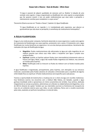Corpos Sutis e Chacras - Guia de Estudos - Olivio Cezar
21
“A água é passível de adquirir qualidades de natureza sutil ou ‘fluídica’ à indução de uma
vontade como agente. A água magnetizada ou fluidificada tem como agente as propriedades
que lhe quiseres investir e tem um poder medicamentoso que atua sobre o perispírito e
indiretamente contribui para restabelecer o corpo carnal.”
Therezinha Oliveira escreve em “Fluidos e Passes”, Capítulo 13, Água Fluidificada:
“A água fluidificada ao ser ingerida (…) é metabolizada pelo organismo, que absorve as
quintessências que vão atuar no perispírito, à semelhança do medicamento homeopático”.
A ÁGUA FLUIDIFICADA
A água é uma molécula polar composta, facilmente absorvida no nosso organismo e usada como agente
do tratamento de fluidoterapia nas casas espíritas, juntamente com a prece. O tratamento com a água
fluidificada traz muitos benefícios ao organismo e na cura das doenças psicossomáticas. Geralmente são
realizados três tipos de fluidificação da água:
 Magnético: fluidos medicamentosos são adicionados na água por ação magnética de um
médium passista que coloca suas mãos sobre o recipiente com água e projeta seus
próprios fluidos.
 Espiritual: quando os Espíritos aplicam fluidos (sem intermediários) diretamente sobre os
frascos com água. Nesta, a água não recebe fluidos magnéticos do médium, mas somente
os trazidos pelos Espíritos.
 Mista: fluidificação onde se misturam os fluidos do médium com os fluidos trazidos pelos
Espíritos.
A água fluidificada é magnetizada, principalmente, pelos Espíritos, com alterações na sua estrutura
molecular, ocasionadas pelos fluidos salutares ali colocados e direcionados para o equilíbrio de alguma
enfermidade física ou espiritual. O fluido medicamentoso será específico para cada pessoa.
Tivemos a oportunidade de testemunhar a mudança da cor e cheiro da água em reuniões mediúnicas.
Esse fenômeno ocorreu nos encontros com a médium Mãe Helena, em Salvador, quando a água
ganhava tonalidade verde e apresentava um cheiro característico de remédio. Essa senhora, dedicada
integralmente ao serviço ao próximo, administrava um orfanato na cidade bahiana de Alagoinhas, cerca
de 100 km distante da capital. Também por seu intermédio ocorriam os fenômenos de transporte de
rosas de um ambiente externo para suas mãos, na sala mediúnica, flores com o orvalho escorrendo
pelos talos, exalando um perfume maravilhoso e à vista de todos.
 