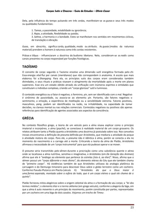 Corpos Sutis e Chacras - Guia de Estudos - Olivio Cezar
23
Dela, pela influência do tempo pulsando em três ondas, manifestam-se as guṇas e seus três modos
ou qualidades fundamentais:
1. Tamas, a passividade, estabilidade ou ignorância;
2. Rajas, a atividade, flexibilidade ou paixão;
3. Sattva, a harmonia e a bondade. Estes se manifestam nos sentidos em movimentos cíclicos,
de translação e vibração.
Guṇa, em sânscrito, significa corda, qualidade, modo ou atributo. As guṇas (modos da natureza
material) prendem o homem à natureza como três cordas resistentes.
Prāṇas e Vāyus - influenciaram a doutrina do budismo tibetano. Nela, consideram-se os nadis como
canais presentes no corpo responsável por funções fisiológicas.
TAOÍSMO
O conceito de corpo segundo o Taoísmo envolve uma dimensão sutil energética formada pelo chi.
Essa energia vital flui por canais (meridianos) que não correspondem à anatomia. A escola que mais
elaborou foi a Shangqing. Para ela, os princípios sutis dos corpos eram considerados também
divindades, e seus rituais e práticas visavam o atingimento da imortalidade após a morte em planos
superiores. Esse era um estado obtido através da unificação com inúmeros espíritos e entidades que
constituíam o indivíduo complexo, criando um "corpo glorioso" sutil e luminoso.
O conteúdo energético ou o fator é negativo, o feminino, yin, sem ser identificado com o mal. Negativo
é sinônimo de passividade, ou associa-se ao elemento yin. Portanto, são fatores negativos o
sentimento, a emoção, a experiência de meditação ou a sensibilidade extrema. Fatores positivos,
masculinos, yang, podem ser identificados na razão, na irritabilidade, na capacidade de tomar
decisões, na clareza mental ou nas relações comerciais. Conteúdos negativos ou positivos são apenas
referências para identificação de agentes associados aos aspectos da consciência.
GRÉCIA
No contexto filosófico grego, a teoria de um veículo para a alma visava explicar como o princípio
imaterial e incorpóreo, a alma (psyché), se conectava à realidade material de um corpo grosseiro. Os
relatos atribuem tanto a Platão quanto a Aristóteles uma doutrina já postulada sobre isso. Nos conceitos
iniciais encontramos a definição de pneuma definida por Aristóteles, que mediaria a atividade da psique
à atividade motora do corpo. Para ele, a pneuma não é idêntica à alma, porém se conecta a ela no
momento do nascimento e a carrega até a morte. Criticando a teoria da alma de Platão, Aristóteles
afirmava a necessidade de um ‘corpo instrumental’ para que ela pudesse operar e se mover.
O pneuma seria transmitido pelo sêmen durante a procriação como uma substância quente e aérea
onde se localizava a alma nutritiva, sensitiva e imaginativa, e Aristóteles (em Da Geração dos Animais)
afirma que ele é "análogo ao elemento que pertence às estrelas [isto é, ao éter]". Nisso, afirma que o
sêmen possui um "corpo diferente e mais divino", do elemento etéreo do Céu que ele também chama
de "primeiro corpo". Há evidências também de que Aristóteles utilizava da analogia platônica da
carruagem e do Demiurgo timoneiro para descrever Deus sobre o globo terrestre como um cocheiro.
Conforme Pseudo-Plutarco em Placita (século II): "Aristóteles diz que o Deus maior é
uma forma separada, montada sobre a esfera do todo, que é um corpo etéreo o qual ele chama de o
quinto".
Platão forneceu mitos alegóricos sobre a origem celestial da alma e a formação de seu corpo; a "lei dos
termos médios", o elemento éter e o termo okhema (em grego veículo), conforme a alegoria da biga, em
que a alma é auto movente e um princípio do movimento, porém constituída por partes, representadas
por um cocheiro em uma biga de dois cavalos. Vejamos um trecho de Timeu:
 