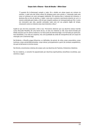 Corpos Sutis e Chacras - Guia de Estudos - Olivio Cezar
24
"E quando Ele [o Demiurgo] compôs o todo, Ele o dividiu em almas iguais em número às
estrelas, e cada uma das várias almas Ele designou para uma estrela, e, colocando cada uma
como se estivesse em uma carruagem (okhema), Ele mostrou-lhes a natureza do Universo, e
declarou-lhes as leis do destino, a saber, como que o primeiro nascimento deveria ser um e o
mesmo ordenado para todos, a fim de que ninguém pudesse ser menosprezado por Ele; e como
era necessário que elas, quando semeadas cada uma em seu próprio órgão de tempo,
crescessem como as criaturas vivas mais tementes a Deus".
Supõe-se que ele teria associado o éter a isso. Precisamos observar que sua doutrina estava inserida
numa discussão filosófica de uma teoria da luz, se esta era material ou não. Essa teoria iniciada por
Platão evocava que em última instância a luz fazia parte do elemento fogo e era formada por partículas.
Para Aristóteles, a luz não era corpórea, mas uma qualidade da união de transparência de um corpo em
interação com o elemento fogo.
No Ocidente, a filosofia grega influenciou as definições do veículo da alma, corpo pneumático, corpo
luminoso, corpo astral/sidéreo/estelar, corpo etéreo, principalmente a partir do contexto neoplatônico,
do qual se derivaram os termos atuais.
No Oriente, encontramos sistemas de corpos sutis nas doutrinas do Taoísmo, Hinduísmo e Budismo.
Na era moderna, o conceito foi popularizado por doutrinas espiritualistas, teosofistas e ocultistas, que
veremos a seguir.
 