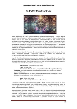 Corpos Sutis e Chacras - Guia de Estudos - Olivio Cezar
25
AS DOUTRINAS SECRETAS
Helena Blavatsky (1831- 1891) fundou uma escola esotérica de pensamento, a Teosofia, em um
contexto desenvolvido entre os homens e sua relação com o Universo. “A Doutrina Secreta”, sua
principal obra, é uma síntese de História, Ciência, Religião e Filosofia. Ela teria passado por um
período de treinamento sob a orientação de seu mestre, no Tibete. Divulgou entre outras coisas a
unidade de toda a vida, a existência de leis exatas que regem todo o Universo, entre elas a
do carma e do dharma, que enfatizam a responsabilidade do homem por seus atos e a necessidade
do auto aperfeiçoamento pessoal baseado nessas leis e nas potencialidades espirituais latentes no
homem, um ser essencialmente divino e imortal, através de um processo contínuo e ascendente ao
longo das reencarnações.
Os sete princípios, segundo a Teosofia, são os corpos que ele possui para manifestar-se nos diversos
planos existenciais formando a constituição setenária do homem. As expressões são
em sânscrito, pois estas ideias foram inspiradas no Hinduísmo.
Segundo Blavatsky, o Absoluto emana de si raios, que são chamados de Mônadas ou Atman. Estas
Mônadas são a essência Imortal do homem. Para se individualizar, o Atman emana um princípio mais
denso chamado Budhi. Esta díade Atman-Budhi reveste-se de princípios cada vez mais densos, e em
número de sete. Iniciando do mais denso para o mais sutil:
Sthula sharira - O corpo físico, corpo denso.
Prâna - O corpo vital.
Linga sharira - O duplo etérico, o corpo astral na Teosofia original, de Blavatsky.
Kâma rupa - O corpo de desejos ou corpo emocional, o corpo astral na literatura teosófica
posterior a Blavatsky.
Manas - Nossa Alma Humana, ou Mente Divina. É o elo entre a díade Atman-Budhi e nossos
princípios inferiores; O corpo mental de Manas inferior.
Budhi - Nossa alma divina.
Atman - O raio do Absoluto, nossa essência divina.
A escritora espiritualista Inglesa Alice Bailey (1880 - 1949) escreveu vinte manuais de ensino
espiritual. Na França, na década de 1980 a obra de Michel Coquet, “Os chakras, anatomia oculta do
homem” ajudou a popularizar parte dos ensinamentos de Alice Bailey sobre os chacras e sua
ligação com o desenvolvimento espiritual.
Devemos também mencionar Rudolf Steiner (1861 – 1925), um austríaco, fundador da Antroposofia,
ensinamento espiritual para restaurar a harmonia entre o homem, o Universo e os mundos
superiores. “As Leis da Moral Cósmica” é um livro de Omraam Mikhaël Aïvanhov (1900 – 1986), um
mestre espiritual de origem búlgara que disseminou a Fraternidade Branca Universal. Mircea Eliade
(1907 – 1986), em seu livro “Yoga, Imortalidade e Liberdade”, descreve os vários sistemas de
 
