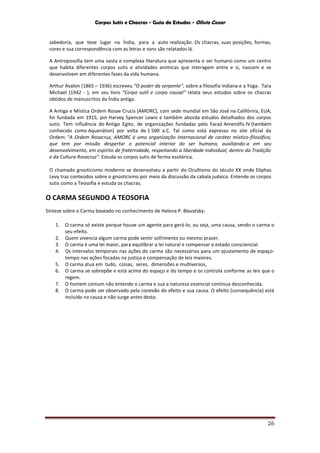 Corpos Sutis e Chacras - Guia de Estudos - Olivio Cezar
26
sabedoria, que teve lugar na Índia, para a auto realização. Os chacras, suas posições, formas,
cores e sua correspondência com as letras e sons são relatados lá.
A Antroposofia tem uma vasta e complexa literatura que apresenta o ser humano como um centro
que habita diferentes corpos sutis e atividades anímicas que interagem entre e si, nascem e se
desenvolvem em diferentes fases da vida humana.
Arthur Avalon (1865 – 1936) escreveu “O poder da serpente”, sobre a filosofia indiana e a Yoga. Tara
Michael (1942 - ), em seu livro “Corpo sutil e corpo causal” relata seus estudos sobre os chacras
obtidos de manuscritos da Índia antiga.
A Antiga e Mística Ordem Rosae Crucis (AMORC), com sede mundial em São José na Califórnia, EUA,
foi fundada em 1915, por Harvey Spencer Lewis e também aborda estudos detalhados dos corpos
sutis. Tem influência do Antigo Egito, de organizações fundadas pelo Faraó Amenófis IV (também
conhecido como Aquenáton) por volta de 1 500 a.C. Tal como está expresso no site oficial da
Ordem: "A Ordem Rosacruz, AMORC é uma organização internacional de caráter místico-filosófico,
que tem por missão despertar o potencial interior do ser humano, auxiliando-o em seu
desenvolvimento, em espírito de fraternidade, respeitando a liberdade individual, dentro da Tradição
e da Cultura Rosacruz". Estuda os corpos sutis de forma esotérica.
O chamado gnosticismo moderno se desenvolveu a partir do Ocultismo do século XX onde Eliphas
Levy traz conteúdos sobre o gnosticismo por meio da discussão da cabala judaica. Entende os corpos
sutis como a Teosofia e estuda os chacras.
O CARMA SEGUNDO A TEOSOFIA
Síntese sobre o Carma baseado no conhecimento de Helena P. Blavatsky:
1. O carma só existe porque houve um agente para gerá-lo, ou seja, uma causa, sendo o carma o
seu efeito.
2. Quem vivencia algum carma pode sentir sofrimento ou mesmo prazer.
3. O carma é uma lei maior, para equilibrar a lei natural e compensar o estado consciencial.
4. Os intervalos temporais nas ações do carma são necessários para um ajustamento de espaço-
tempo nas ações focadas na justiça e compensação de leis maiores.
5. O carma atua em tudo, coisas, seres, dimensões e multiversos,
6. O carma se sobrepõe e está acima do espaço e do tempo e os controla conforme as leis que o
regem.
7. O homem comum não entende o carma e sua a natureza essencial continua desconhecida.
8. O carma pode ser observado pela conexão do efeito e sua causa. O efeito (consequência) está
incluído na causa e não surge antes desta.
 
