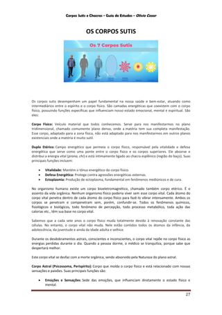 Corpos Sutis e Chacras - Guia de Estudos - Olivio Cezar
27
OS CORPOS SUTIS
Os corpos sutis desempenham um papel fundamental na nossa saúde e bem-estar, atuando como
intermediários entre o espírito e o corpo físico. São camadas energéticas que coexistem com o corpo
físico, possuindo funções específicas que influenciam nosso estado emocional, mental e espiritual. São
eles:
Corpo Físico: Veículo material que todos conhecemos. Serve para nos manifestarmos no plano
tridimensional, chamado comumente plano denso, onde a matéria tem sua completa manifestação.
Esse corpo, adaptado para a zona física, não está adaptado para nos manifestarmos em outros planos
existenciais onde a matéria é muito sutil.
Duplo Etérico: Campo energético que permeia o corpo físico, responsável pela vitalidade e defesa
energética que serve como uma ponte entre o corpo físico e os corpos superiores. Ele absorve e
distribui a energia vital (prana, chi) e está intimamente ligado ao chacra esplênico (região do baço). Suas
principais funções incluem:
 Vitalidade: Mantém o tônus energético do corpo físico.
 Defesa Energética: Protege contra agressões energéticas externas.
 Ectoplasmia: Produção de ectoplasma, fundamental em fenômenos mediúnicos e de cura.
No organismo humano existe um corpo bioeletromagnético, chamado também corpo etérico. É o
assento da vida orgânica. Nenhum organismo físico poderia viver sem esse corpo vital. Cada átomo do
corpo vital penetra dentro de cada átomo do corpo físico para fazê-lo vibrar intensamente. Ambos os
corpos se penetram e compenetram sem, porém, confundir-se. Todos os fenômenos químicos,
fisiológicos e biológicos, todo fenômeno de percepção, todo processo metabólico, toda ação das
calorias etc., têm sua base no corpo vital.
Sabemos que a cada sete anos o corpo físico muda totalmente devido à renovação constante das
células. No entanto, o corpo vital não muda. Nele estão contidos todos os átomos da infância, da
adolescência, da juventude e ainda da idade adulta e velhice.
Durante os desdobramentos astrais, conscientes e inconscientes, o corpo vital repõe no corpo físico as
energias perdidas durante o dia. Quando a pessoa dorme, o médico se tranquiliza, porque sabe que
despertará melhor.
Este corpo vital se desfaz com a morte orgânica, sendo absorvido pela Natureza do plano astral.
Corpo Astral (Psicossoma, Perispírito): Corpo que molda o corpo físico e está relacionado com nossas
sensações e paixões. Suas principais funções são:
 Emoções e Sensações: Sede das emoções, que influenciam diretamente o estado físico e
mental.
 