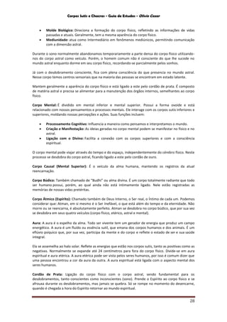 Corpos Sutis e Chacras - Guia de Estudos - Olivio Cezar
28
 Molde Biológico: Direciona a formação do corpo físico, refletindo as informações de vidas
passadas e atuais. Geralmente, tem a mesma aparência do corpo físico.
 Mediunidade: atua como Intermediário em fenômenos mediúnicos, permitindo comunicação
com a dimensão astral.
Durante o sono normalmente abandonamos temporariamente a parte densa do corpo físico utilizando-
nos do corpo astral como veículo. Porém, o homem comum não é consciente do que lhe sucede no
mundo astral enquanto dorme em seu corpo físico, recordando-se parcialmente pelos sonhos.
Já com o desdobramento consciente, fica com plena consciência do que presencia no mundo astral.
Nesse corpo temos centros sensoriais que na maioria das pessoas se encontram em estado latente.
Mantem geralmente a aparência do corpo físico e está ligado a este pelo cordão de prata. É composto
de matéria astral e precisa se alimentar para a manutenção dos órgãos internos, semelhantes ao corpo
físico.
Corpo Mental: É dividido em mental inferior e mental superior. Possui a forma ovoide e está
relacionado com nossos pensamentos e processos mentais. Ele interage com os corpos sutis inferiores e
superiores, moldando nossas percepções e ações. Suas funções incluem:
 Processamento Cognitivo: Influencia a maneira como pensamos e interpretamos o mundo.
 Criação e Manifestação: As ideias geradas no corpo mental podem se manifestar no físico e no
astral.
 Ligação com o Divino: Facilita a conexão com os corpos superiores e com a consciência
espiritual.
O corpo mental pode viajar através do tempo e do espaço, independentemente do cérebro físico. Neste
processo se desdobra do corpo astral, ficando ligado a este pelo cordão de ouro.
Corpo Causal (Mental Superior): É o veículo da alma humana, mantendo os registros da atual
reencarnação.
Corpo Búdico: Também chamado de “Budhi” ou alma divina. É um corpo totalmente radiante que todo
ser humano possui, porém, ao qual ainda não está intimamente ligado. Nele estão registradas as
memórias de nossas vidas pretéritas.
Corpo Átmico (Espírito): Chamado também de Deus Interno, o Ser real, o Íntimo de cada um. Podemos
considerar que: Atman, em si mesmo é o Ser Inefável, o que está além do tempo e da eternidade. Não
morre ou se reencarna, é absolutamente perfeito. Atman se desdobra no corpo búdico, que por sua vez
se desdobra em seus quatro veículos (corpo físico, etérico, astral e mental).
Aura: A aura é o espelho da alma. Todo ser vivente tem um gerador de energia que produz um campo
energético. A aura é um fluído ou essência sutil, que emana dos corpos humanos e dos animais. É um
eflúvio psíquico que, por sua vez, participa da mente e do corpo e reflete o estado de ser e sua saúde
integral.
Ela se assemelha ao halo solar. Reflete as energias que estão nos corpos sutis, tanto as positivas como as
negativas. Normalmente se expande até 24 centímetros para fora do corpo físico. Divide-se em aura
espiritual e aura etérica. A aura etérica pode ser vista pelos seres humanos, por isso é comum dizer que
uma pessoa encontrou a cor da aura da outra. A aura espiritual está ligada com o aspecto mental dos
seres humanos.
Cordão de Prata: Ligação do corpo físico com o corpo astral, sendo fundamental para os
desdobramentos, tanto conscientes como inconscientes (sono). Prende o Espírito ao corpo físico e se
afrouxa durante os desdobramentos, mas jamais se quebra. Só se rompe no momento do desencarne,
quando é chegada a hora do Espírito retornar ao mundo espiritual.
 