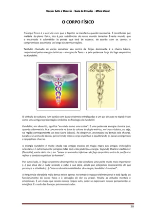 Corpos Sutis e Chacras - Guia de Estudos - Olivio Cezar
30
O CORPO FÍSICO
O corpo físico é o veículo com que o Espírito se manifesta quando reencarna. É constituído por
matéria do plano físico, isto é, por substâncias do nosso mundo terrestre. Éneste mundo que
o encarnado é submetido às provas que terá de superar, de acordo com os carmas e
compromissos assumidos ao longo das reencarnações.
Também chamado de corpo somático, seu centro de forças dominante é o chacra básico,
responsável pelas energias telúricas - energias da Terra - e pela poderosa força do fogo serpentino
ou Kundalini.
O símbolo do caduceu (um bastão com duas serpentes entrelaçadas e um par de asas no topo) é tido
como uma antiga representação simbólica da fisiologia da Kundalini.
Kundalini, em sânscrito, significa "enrolada como uma cobra". É uma poderosa energia cósmica que,
quando adormecida, fica concentrada na base da coluna do duplo etérico, no chacra básico, ou seja,
na região correspondente ao osso sacro (cóccix}. Ao despertar, atravessará os demais seis chacras.
Localiza-se acima do básico, percorrendo todo o corpo espiritual e equilibrando os canais energéticos
e respectivos chacras.
A energia Kundalini é muito citada nas antigas escolas de magia negra das antigas civilizações
orientais e é extremamente perigoso lidar com esta poderosa energia. Segundo Charles Leadbeater
(Teosofia), existe sério risco em “avivar as camadas inferiores do fogo serpentino antes de purificar e
refinar a conduta espiritual do homem”.
Por outro lado, o “fogo serpentino desempenha na vida cotidiana uma parte muito mais importante
(...) que atua dia e noite levando a cabo a sua obra, ainda que estejamos inconscientes de sua
presença e atividade (...) Como as demais modalidades de energia, kundalini é invisível”.
A frequência vibratória mais densa existe apenas no tempo e espaço tridimensional e está ligada ao
funcionamento do corpo físico e à sensação de dor ou prazer. Revela as atitudes mentais e
emocionais. É um mapa que revela nossos corpos sutis, onde se expressam nossos pensamentos e
emoções. É a sede das doenças psicossomatizadas.
 