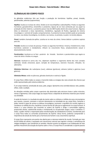 Corpos Sutis e Chacras - Guia de Estudos - Olivio Cezar
31
GLÂNDULAS DO CORPO FISICO
As glândulas endócrinas têm por função a produção de hormônios: hipófise, pineal, tireoide,
paratireoides, adrenais (suprarrenais).
Hipófise: localiza-se na base do crânio. Divide-se em neurohipófise e adenohipófise. Produz os seguintes
hormônios: gonadotrofinas, tireotrófico e prolactina. Apesar de ser mais conhecida por seu papel na
produção de leite materno, a prolactina possui mais de 300 funções dentro do corpo humano. Algumas
delas se relacionam a áreas reprodutivas, metabólicas, regulação de fluidos, regulação do sistema
imunológico e controle de funções comportamentais. A prolactina humana também pode ser produzida
no útero, nas células imunológicas, no cérebro, nas mamas, na próstata, na pele e no tecido adiposo.
Pineal: também chamada de epífise. Localiza-se no meio do crânio. Vamos dedicar o próximo capítulo
para ela.
Tireoide: localiza-se na base do pescoço. Produz os seguintes hormônios: tiroxina, triiodotironina. Estes
hormônios aceleram o metabolismo, influem no crescimento físico, amadurecimento sexual e
desenvolvimento mental.
Paratireoides: localizam-se na face posterior da tireoide. Secretam o paratormônio que regula os
níveis de cálcio e fosfato no sangue.
Adrenais: localizam-se acima dos rins, objetivam equilibrar o organismo diante dos mais variados
estímulos: tensão emocional, jejum, variação de temperatura, exercício muscular, infecções. Ex:
adrenalina.
Glândulas Exócrinas: são sudoríparas (suor), sebáceas (gorduras), salivares (saliva) e gástricas (suco
gástrico).
Glândulas Mistas: estão no pâncreas, gônadas (testículos e ovários) e fígado.
O corpo físico reflete todos os corpos e transmite todas as energias dos raios através dos chacras que
estão representados pelo sistema endócrino.
É um corpo material, constituído de ossos, pele, sangue. Apresenta cinco sentidos básicos: tato, paladar,
olfato, visão e audição.
As vibrações emitidas pelos corpos superiores são absorvidas pela estrutura óssea e pelos músculos,
nervos e ligamentos. Este corpo reage aos toques físicos e depende de alimentos materiais para manter
sua atividade.
A saúde do homem é o resultado da ação da mente sobre os milhares e milhões de seres microscópicos
que nascem, crescem, convivem e morrem diariamente na intimidade de seu corpo físico. Somente o
poder mental é capaz de acionar as defesas imunológicas, promover o equilíbrio do mundo orgânico e
coordenar os milhões de vírus, bactérias e outras formas de vida que se aglomeram no corpo humano. A
mente é a usina diretora que transmite as ordens do Espírito e dirige a comunidade orgânica,
produzindo células, substituindo tecidos e revitalizando ou recuperando sangue, ossos e membros. É,
ainda, o poder mental o responsável pelas transformações do metabolismo humano, transferindo para
o corpo físico todos os comandos provenientes do Espírito. Dessa forma, podemos compreender a
importância do estudo da mente para a harmonia do homem e seu crescimento espiritual.
O corpo físico representa uma ponte viva aberta para a natureza material do mundo. Formado por mais
de 60 trilhões de células, é equipado com mecanismos naturais que regulam o tempo, à semelhança de
relógios biológicos, que coordenam os sentidos. Alertam quanto ao desgaste e uso inadequado do mais
perfeito mecanismo de atuação do Espírito sobre a Terra. O corpo físico é considerado o suporte passivo
 