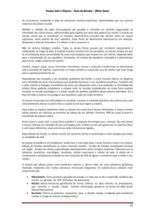 Corpos Sutis e Chacras - Guia de Estudos - Olivio Cezar
32
da consciência, recebendo a ação de elementos anímico-espirituais, representados por sua química
originária do próprio mundo.
Milhões e milhões de vidas microscópicas são geradas e mantidas em perfeita organização na
intimidade das células físicas, administradas pelo Espírito por meio dos poderes da mente. É através do
veículo carnal que se somatizam os impulsos desarmônicos oriundos dos demais níveis ou corpos
espirituais, tanto quanto de seus subníveis. Esses focos de desarmonia expressam-se em doenças,
desajustes e diversas desordens. É o efeito, e não a causa em si.
Não há sistema biológico estático. Todas as células físicas passam por constante revezamento e
substituição ao longo da vida. O sistema humano convive com um paradoxo: ao mesmo tempo em que
se vê ameaçado pelas comunidades de seres microscópicos que vicejam em seu interior, depende deles
para a manutenção de seu equilíbrio. Entretanto, tal sistema de equilíbrio e disciplina é administrado
pela mente, órgão imaterial do Espírito.
Tecidos, sangue, ossos, sucos, fermentos, hormônios, nervos e músculos transformam-se diariamente
sob o comando do Espírito, imprimindo no corpo somático a expressão viva da mente, que tudo dirige
para o aperfeiçoamento do ser.
Dependendo das situações e do conteúdo qualitativo da mente, a usina humana fabrica ou desperta
uma infinidade de seres microscópicos que poderão favorecer o seu equilíbrio psicofísico. Também sob
a ação mental as falanges inumeráveis de seres que despertam para a sua evolução na intimidade das
células físicas poderão estabelecer o colapso total. As tensões estabelecidas no corpo físico acabam
atuando no mundo psicológico e a saúde resulta do perfeito equilíbrio desse sistema admirável. Eis a
base de todo o sistema imunológico, que equilibra a ação do corpo somático.
O homem encarnado tem dificuldade em acreditar e aceitar a realidade extrafísica dos planos sutis, pois
está totalmente imerso no plano físico e sujeito às leis que regem a matéria.
Caso todos os espaços existentes entre os átomos do corpo físico fossem eliminados, o corpo humano
adulto poderia ser reduzido ao tamanho da cabeça de um alfinete. Portanto, 99% do corpo humano é
constituído de espaços vazios.
Assim como o corpo sutil, o corpo físico também é composto de energias que, contudo, são mais lentas
e menos intensas em vibração do que as energias sutis. Embora as leis que governam os sistemas físico
e sutil sejam diferentes, essas estruturas estão intimamente ligadas.
Dependendo da função, as células variam em tamanho, forma e constituição e criam energia para todas
as atividades da vida.
As células se dividem e se multiplicam, sendo esse o meio pelo qual o corpo humano cresce e se modica.
Células de funções semelhantes se unem e formam tecidos. Tecidos de funções semelhantes formam
um órgão. Grupos de células especializadas desempenham várias funções corpóreas. Referimo-nos às
hemácias, leucócitos, macrófagos, neurônios, células musculares e células da pele. A célula em si
compreende o protoplasma (substância viva composta de 70% de água), a membrana que o rodeia e seu
núcleo.
A maioria das células possui uma membrana exterior e, dentro dela, em uma substância gelatinosa
chamada citoplasma com muitas estruturas minúsculas (organelas). As subestruturas celulares mais
importantes são:
 Mitocôndria: Torna possível a geração de energia e é nela que se dá a respiração aeróbica que
resulta na geração de ATP (trifosfato de adenosina).
 Núcleo: Massa minúscula, geralmente de forma esférica ou oval, inserida no protoplasma,
que controla a função celular. Contém informações genéticas na forma do DNA (ácido
desoxirribonucleico).
 Nucléolo: Fabrica as proteínas necessárias para a divisão celular, é rodeado pela membrana
nuclear e se liga ao retículo endoplasmático.
 