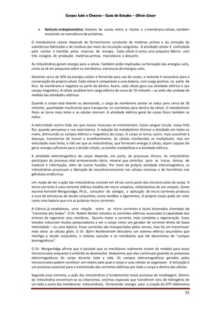 Corpos Sutis e Chacras - Guia de Estudos - Olivio Cezar
33
 Retículo endoplasmático: Sistema de canais entre o núcleo e a membrana celular, também
envolvido na manufatura de proteínas.
O metabolismo celular depende de fornecimento constante de matérias primas e da remoção de
substâncias fabricadas e de resíduos por meio da circulação sanguínea. A atividade celular é controlada
pelo núcleo e mantida pelas reservas de energia. Cada célula é como uma pequena fábrica com
três estágios de produção: matérias-primas, manufatura e descarte.
As mitocôndrias geram energia para a célula. Também estão implicadas na formação das energias sutis,
como se vê em pesquisas sobre os meridianos, estruturas de energias sutis.
Somente cerca de 50% da energia celular é fornecida para uso do corpo, o restante é necessário para a
conservação da própria célula. Cada célula é comparável a uma bateria, com carga positiva na parte de
fora da membrana e negativa na parte de dentro. Assim, cada célula gera sua atividade elétrica e seu
campo magnético. A célula saudável tem carga elétrica de cerca de 70 milivolts – os volts são unidade de
medida das atividades elétricas.
Quando o corpo está doente ou desnutrido, a carga da membrana celular se reduz para cerca de 30
milivolts, quantidade insuficiente para transportar os nutrientes para dentro da célula. O metabolismo
físico se torna mais lento e as células morrem. A atividade elétrica geral do corpo físico também se
reduz.
A eletricidade ocorre toda vez que nossos músculos se movimentam, nosso sangue circula, nossa linfa
flui, quando pensamos e nos exercitamos. A redução do metabolismo diminui a atividade em todos os
níveis, diminuindo os campos elétrico e magnético do corpo. O corpo se torna, assim, mais suscetível a
doenças, transtornos de humor e envelhecimento. As células moribundas se multiplicam, mas em
velocidade mais lenta, a não ser que as mitocôndrias, que fornecem energia à célula, sejam capazes de
gerar energia suficiente para a divisão celular, as tarefas metabólicas e a atividade elétrica.
A atividade eletromagnética do corpo depende, em parte, de processos iônicos. As mitocôndrias
participam do processo vital armazenando cálcio, mineral que contribui para as trocas iônicas de
material e informação, além de outras funções. Por meio da própria atividade eletromagnética, as
mitocôndrias processam a liberação de neurotransmissores nas células nervosas e de hormônios nas
glândulas endócrinas.
Um modo de ver a ação das mitocôndrias consiste em vê-las como parte dos microcircuitos do corpo. A
micro-corrente é uma corrente elétrica medida em micro amperes, milionésimos de um ampere. Como
escreve Kenneth Morgareidge, Ph.D., consultor de siologia, a aplicação de micro correntes produziu
a cura de estruturas de tecido conjuntivo, como tendões e ligamentos. O próprio corpo pode ser visto
como uma bateria que cria as próprias micro correntes.
A Ciência já estabeleceu uma relação entre as micro correntes e locais lesionados chamadas de
“correntes das lesões”. O Dr. Robert Becker estudou as correntes elétricas associadas à capacidade dos
animais de regenerar seus membros. Quanto maior a corrente, mais completa a regeneração. Esses
estudos induziram muitos pesquisadores a ver o corpo como um gerador de corrente direta de baixa
intensidade – ou uma bateria. Essas correntes são transportadas pelos nervos, mas há um transmissor
mais ativo: as células gliais. O Dr. Björn Nordenström descobriu um sistema elétrico secundário que
interliga o tecido conjuntivo, o sistema vascular e os meridianos que ele denominou de “campos
biomagnéticos”.
O Dr. Morgareidge afirma que é possível que os meridianos realmente sirvam de modelo para esses
microcircuitos enquanto o embrião se desenvolve. Deduzimos que eles continuam guiando os processos
eletromagnéticos do corpo durante toda a vida. Os campos eletromagnéticos gerados pelos
microcircuitos podem constituir um roteiro pelo qual o corpo e suas células se organizam. A ionização é
um processo essencial para a transmissão das correntes elétricas por todo o corpo e dentro das células.
Segundo esse cientista, a ação das mitocôndrias é fundamental nesse processo de modelagem. Dentro
da mitocôndria encontram-se os citocromos, enzimas especiais que transferem íons de hidrogênio de
um lado a outro das membranas mitocondriais, fornecendo energia para a criação do ATP (Adenosina
 