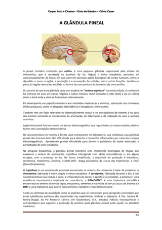 Corpos Sutis e Chacras - Guia de Estudos - Olivio Cezar
35
A GLÂNDULA PINEAL
A pineal, também conhecida por epífise, é uma pequena glândula responsável pela síntese da
melatonina, que é secretada na ausência da luz. Regula o ritmo circadiano, períodos de
aproximadamente 24 horas em que ocorrem diversas ações biológicas do corpo humano, como a
digestão, o sono, a vigília, a produção e a renovação das células, entre outras funções. Localiza-se
perto da região central do encéfalo na forma de uma pinha e do tamanho de uma ervilha.
O conceito de que essa glândula seria uma espécie de "antena espiritual" da mediunidade, é conhecido
há milhares de anos em várias religiões e cultos místicos. René Descartes (1596-1650) a ela se referia
como o local onde a alma se fixaria mais intensamente.
Ela desempenha um papel fundamental em atividades mediúnicas e anímicas, sobretudo nos chamados
efeitos psíquicos, como na telepatia, clarividência e xenoglossia, entre outros.
Também tem um fator relevante no desenvolvimento sexual e no metabolismo do homem e no caso
dos animais comanda os mecanismos de procriação, de hibernação e de migração de aves e animais
marinhos.
A glândula pineal funciona como um sensor eletromagnético que regula todos os nossos estados, dede o
humor até a percepção extrassensorial.
Os neurocientistas Iris Haimov e Peretz Lavie constataram em laboratório, que indivíduos cuja glândula
pineal não funciona bem têm dificuldade para detectar e transmitir informações por meio dos campos
eletromagnéticos. Apresentam grande dificuldade para dormir e problemas de saúde associados à
perturbação do ciclo circadiano.
Na pesquisa bioquímica, a glândula pineal coordena uma importante priorização de etapas que
envolvem a síntese do aminoácido triptofano interagindo com várias circunstâncias e, em alguns
estágios, com a presença de luz. De forma simplificada, a sequência de produção é triptofano,
serotonina, melatonina, pinolina, 5-MeO-DMT, droga psicodélica da classe das triptaminas. e DMT
(Dimetiltriptamina).
O triptofano é um aminoácido essencial encontrado na maioria dos alimentos à base de proteínas. A
melatonina, fabricada à noite, regula o ritmo circadiano. A serotonina, fabricada durante o dia, é um
neurotransmissor que regula o sono, a temperatura do corpo, o apetite e as emoções, a pinolina é uma
substância neuroquímica implicada na consciência, a 5-MeO-DMT, é uma triptamina psicodélica
encontrada no veneno de certos sapos, em plantas, sementes e na resina de certas cascas de árvores e a
DMT é uma triptamina que ocorre naturalmente e também é neurotransmissora.
Tanto os cientistas da atualidade como os espíritos que se comunicam pela psicografia concordam que
essas substâncias químicas são importantes nas experiências místicas e psíquicas. A Dra. Serena M.
Roney-Dougal, do Psi Research Centre, em Glastonbury, U.K., estudou indícios neuroquímicos e
antropológicos que sugerem a produção de pinolina (pela glândula pineal) pode ajudar na atividade
mediúnica.
 