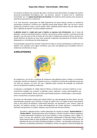 Corpos Sutis e Chacras - Guia de Estudos - Olivio Cezar
36
Os cientistas acreditam que a pinolina age sobre a serotonina para desencadear os estágios dos sonhos,
possuindo propriedades alucinógenas, pois sua estrutura química se parece com as substâncias
encontradas em um vegetal psicotrópico da Amazônia. No estado do sonho estamos mais sensíveis às
experiências paranormais e mediúnicas.
O Dr. Rick Strassman, pesquisador de EQM (Experiências de Quase Morte), estudou as substâncias
psicotrópicas xamânicas e verificou que a glândula pineal pode produzir DMT, que nos leva a outros
estados de consciência. Esses e outros estudos sobre a glândula pineal indicam que ela talvez seja de
fato a “glândula do espírito” de várias tradições esotéricas.
A glândula pineal é o órgão pelo qual o Espírito se expressa mais diretamente. Aos 4 meses de
gestação, a pineal já está desenvolvida e o Espírito reencarnante começa a perder a consciência da vida
passada e, aos sete anos, já não se lembra de mais nada. À medida que a pineal se forma, acentua-se a
fixação definitiva do Espírito ao novo corpo, passando a depender exclusivamente do cérebro do feto,
bloqueando-se as lembranças das vidas pregressas.
As propriedades supranormais da pineal (existente em todos os animais vertebrados) se evidenciam nas
espécies mais evoluídas como alguns mamíferos, que usam essa glândula para faculdades aímicas e
mediúnicas semelhantes às nossas.
AMELATONINA
Ao recebermos a luz do Sol, a produção de melatonina pela glândula pineal é inibida e os hormônios
produzidos mantêm-nos despertos. Quando escurece, a melatonina é produzida na glândula pineal que
nos induz ao cansaço e ao sono. Por isso, a glândula pineal aumenta de produção em ambientes
escuros, facilitando os trabalhos mediúnicos.
O psiquiatra e investigador Dr. Sérgio Filipe de Oliveira, entende que o processo mediúnico é uma
característica biológica que acontece na glândula pineal, captando o campo eletromagnético por
onde atua a espiritualidade. Muitas correntes espiritualistas praticam a mediunidade, a comunicação
entre o mundo físico e os planos espirituais.
Com base nas informações trazidas pelo Espírito André Luiz, pela psicografia de Chico Xavier, ele vem
desenvolvendo pesquisas para confirmar a função da epífise como um órgão sensorial intermediário
entre os dois planos de existência. Confirmando Descartes, ela equivaleria a uma “antena” capaz de
perceber, em potência variável, as ondas eletromagnéticas do mundo espiritual e convertê-las em
estímulos neuroquímicos no cérebro. Vejamos o que escreve este iminente cientista:
“Considero a glândula pineal o melhor laboratório de estudos da relação “Espírito-Matéria” e
“Cérebro-Mente”. Responsável pelos ritmos biológicos, a Pineal é sensível a campos magnéticos
e recebe informações astrofísicas do Sol que coordena os ciclos circadianos como a vigília e o
sono, e da Lua, que coordena o ciclo reprodutivo. Relacionado à dimensão Espaço-Tempo, a
Pineal impacta todas as áreas da Medicina, como a Psiquiatria – nos transtornos do humor, nos
distúrbios do sono e em toda a fisiologia psicofísica; e a Clínica – nas desordens autoimunes, nos
cânceres, nos distúrbios alimentares e metabólicos. Porém, em especial, a Pineal está ligada aos
 