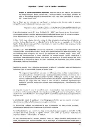 Corpos Sutis e Chacras - Guia de Estudos - Olivio Cezar
37
estados de transe dos fenômenos espirituais, implicados não só nas doenças, mas sobretudo
em nossos potenciais. Assim, entendo que a Pineal nos conecta com as fontes superiores da
vida, na destinação e sustentáculo do nosso bem-estar, e em nossa capacidade de alcançar a
paz e compartilhar o amor.”
Para o leitor que se interessar em aprofundar os conhecimentos técnicos sobre o assunto,
compartilhamos o link da tese de mestrado deste médico:
https://www.teses.usp.br/teses/disponiveis/42/42131/tde-21062013-093730/pt-br.php
O grande psiquiatra espírita Dr. Jorge Andréa (1916 – 2017), que tivemos prazer de conhecer,
conceitua que o chacra coronário liga-se materialmente à pineal, sendo ponto de interação entre as
forças determinantes do Espírito e as forças fisiopsicossomáticas organizadas.
O físico Patrick Druot estudou diferentes escolas da Índia, principalmente a Kriya Yoga, o Budismo e a
medicina tibetana. Conviveu com os índios da América do Norte e com as populações da Polinésia do
Pacífico do Sul, descobrindo que tinham um conhecimento excepcional de técnicas para despertar os
estados elevados de consciência.
Descobriu que o ritmo do tambor corresponde exatamente ao ritmo do cérebro e eram capazes de
induzir a estados alterados de consciência através dos batimentos expressivos deste instrumento. Isso já
era conhecido pelos fisiologistas dos anos 50, que percebiam que o cérebro reagia a sons e luzes,
entrando em sincronismo com os ritmos repetitivos. Um exemplo simples e muito conhecido é o
metrônomo usado pelos hipnotizadores. Druot afirma que a oscilação de ondas cerebrais em vários
iogues deve-se ao despertar da energia do chacra Kundalini e que essas ondas gama, muito elevadas,
são uma das chaves da mediunidade.
Segundo ele, no livro “Cura Espiritual e Imortalidade”, a Medicina Quântica e a Medicina Ciberespacial
confirmam o que os espiritualistas chamam de mundo astral:
“Os pesquisadores perceberam que existe uma diferença entre o nível das ondas cerebrais e o
nível de consciência; a atividade cerebral é ligada a sinais elétricos emitidos pelo cérebro, mas o
nível de consciência é ligado ao campo magnético emitido pelo cérebro; ou seja, todas as
pessoas que têm capacidade ditas mediúnicas têm uma atividade cerebral elétrica e magnética
particular que é algo inato que a pessoa já tinha com ela ou poderia ser alguma coisa que
poderia ser aprendida, mas que isso também tenha uma ligação com a estrutura do seu corpo
de energia,”
Ao longo de mais de 40 anos de convivência com a mediunidade e mais especificamente, com o
mediunismo em templos de umbanda e terreiros de candomblé, pude observar o impacto e a eficácia
dos tambores como facilitadores das “incorporações” das entidades espirituais que se apresentavam
naqueles locais.
A pineal contém cristais de apatita, um mineral do grupo dos fosfatos que está presente com maior
abundancia nos médiuns, facilitando as comunicações mediúnicas.
Na autópsia de cadáveres de praticantes de yoga foi observado um maior volume da pineal,
provavelmente devido às práticas de meditação da filosofia hinduísta.
Na Codificação Espírita não encontramos citações diretas à glândula pineal, pois no século XIX ela não
era objeto de estudo. Contudo, os Espíritos falaram a Allan Kardec que o processo mediúnico era
orgânico e obedecia à estrutura física do médium.
No livro “Missionários da Luz”, em 1945, o Espírito André Luiz , sempre pela mãos abençoadas de Chico
Xavier, traz informações detalhadas sobre a função deste órgão no sistema endócrino influenciando o
 