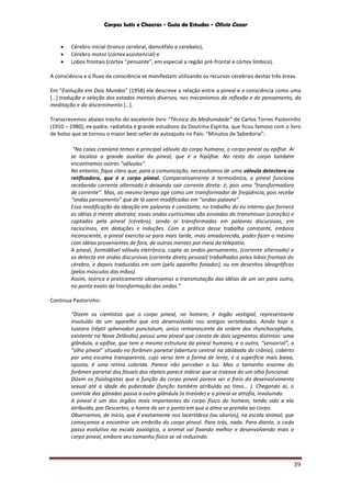 Corpos Sutis e Chacras - Guia de Estudos - Olivio Cezar
39
 Cérebro inicial (tronco cerebral, diencéfalo e cerebelo),
 Cérebro motor (córtex assistencial) e
 Lobos frontais (córtex “pensante”, em especial a região pré-frontal e córtex límbico).
A consciência e o fluxo da consciência se manifestam utilizando os recursos cerebrais destas três áreas.
Em “Evolução em Dois Mundos” (1958) ele descreve a relação entre a pineal e a consciência como uma
[…] tradução e seleção dos estados mentais diversos, nos mecanismos da reflexão e do pensamento, da
meditação e do discernimento […].
Transcrevemos abaixo trecho do excelente livro “Técnica da Mediunidade” de Carlos Torres Pastorinho
(1910 – 1980), ex-padre, radialista e grande estudioso da Doutrina Espírita, que ficou famoso com o livro
de bolso que se tornou o maior best-seller de autoajuda no País: “Minutos de Sabedoria”:
“Na caixa craniana temos a principal válvula do corpo humano, o corpo pineal ou epífise. Aí
se localiza a grande auxiliar da pineal, que é a hipófise. No resto do corpo também
encontramos outras “válvulas”.
No entanto, fique claro que, para a comunicação, necessitamos de uma válvula detectora ou
retificadora, que é o corpo pineal. Comparativamente à termoiônica, a pineal funciona
recebendo corrente alternada e deixando sair corrente direta: é, pois uma “transformadora
de corrente”. Mas, ao mesmo tempo age como um transformador de freqüência, pois recebe
“ondas pensamento” que de lá saem modificadas em “ondas-palavra”.
Essa modificação da ideação em palavras é constante, no trabalho do eu interno que fornece
as idéias à mente abstrata; essas ondas curtíssimas são enviadas do transmissor (coração) e
captadas pela pineal (cérebro), sendo aí transformadas em palavras discursivas, em
raciocínios, em deduções e induções. Com a prática desse trabalho constante, embora
inconsciente, a pineal exercita-se para mais tarde, mais amadurecida, poder fazer o mesmo
com idéias provenientes de fora, de outras mentes por meio da telepatia.
A pineal, formidável válvula eletrônica, capta as ondas-pensamento, (corrente alternada) e
as detecta em ondas discursivas (corrente direta pessoal) trabalhadas pelos lobos frontais do
cérebro, e depois traduzidas em som (pelo aparelho fonador), ou em desenhos ideográficos
(pelos músculos das mãos).
Assim, teórica e praticamente observamos a transmutação das idéias de um ser para outro,
no ponto exato da transformação das ondas.”
Continua Pastorinho:
“Dizem os cientistas que o corpo pineal, no homem, é órgão vestigial, representante
involuído de um aparelho que era desenvolvido nos antigos vertebrados. Ainda hoje o
tuatara (réptil sphenodon punctatum, único remanescente da ordem dos rhynchocephalia,
existente na Nova Zelândia) possui uma pineal que consta de dois segmentos distintos: uma
glândula, a epífise, que tem a mesma estrutura da pineal humana, e o outro, “sensorial”, o
“olho pineal” situado no forâmen parietal (abertura central na abóbada do crânio), coberto
por uma escama transparente, cujo verso tem a forma de lente, e a superfície mais baixa,
oposta, é uma retina colorida. Parece não perceber a luz. Mas o tamanho enorme do
forâmen parietal dos fósseis dos répteis parece indicar que se tratava de um olho funcional.
Dizem os fisiologistas que a função do corpo pineal parece ser o freio do desenvolvimento
sexual até a idade da puberdade (função também atribuída ao timo... ). Chegando aí, o
controle das gônadas passa a outra glândula (a tireóide) e a pineal se atrofia, involuindo.
A pineal é um dos órgãos mais importantes do corpo físico do homem, tendo sido a ela
atribuída, por Descartes, a honra de ser o ponto em que a alma se prendia ao corpo.
Observemos, de início, que é exatamente nos lacertídeos (ou sáurios), na escala animal, que
começamos a encontrar um embrião do corpo pineal. Para trás, nada. Para diante, a cada
passo evolutivo na escala zoológica, o animal vai fixando melhor e desenvolvendo mais o
corpo pineal, embora seu tamanho físico se vá reduzindo.
 