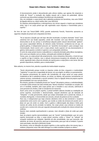 Corpos Sutis e Chacras - Guia de Estudos - Olivio Cezar
40
O funcionamento ainda é desconhecido pela ciência médica, que apenas lhe empresta a
tarefa de “travar” a evolução dos órgãos sexuais até a época da puberdade. Afirma
outrossim que desconhece qualquer hormônio por ela produzido.
Ora, em realidade o corpo pineal não é glândula produtora de hormônios, mas uma CHAVE
de ligação elétrica ou, talvez melhor dito, uma VÁLVULA.
Os impulsos eletromagnéticos e eletroquímicos nos nervos seguem o trajeto que estudamos
atrás, mas é no corpo pineal que são registrados esses impulsos e transmitidos para o
espírito.”
Do livro de Jean Leo Testut (1849 - 1925), grande anatomista francês, Pastorinho apresenta as
seguintes relações da pineal com o Aqueduto de Silvio:
“Ai se executa a função que até hoje não fora localizada. A própria chamada “areia” (sais
calcários) tem sua tarefa específica, ainda não revelada: com suas lâminas concêntricas
desincumbe-se de seu serviço à semelhança daquela pedra natural denominada “galena”,
que possui capacidade idêntica, de detectar ondas hertzianas. Lembremo-nos de que, na
própria galena, é indispensável procurar um “pontinho microscópico”, para conseguir essa
transmutação. Assim ocorre com o corpo pineal, muito superior em seu funcionamento à
galena, tanto quanto o cérebro é superior a um computador eletrônico.
O corte do corpo pineal mostra a abundância e o desenho formado pelas fibras neuróglicas,
bem como sua relações com as células, coloração pelo método de Weigert.
Temos, pois, no corpo pineal não propriamente, como interpretou Descartes, o local em que
o espírito se liga à matéria, mas a válvula transmissora-receptora de vibrações do corpo
astral, regulando todo o fluxo de emissões do espírito para o corpo físico e vice-versa. Daí sua
grande importância, também, para a mediunidade.”
Mais adiante, no mesmo livro, aborda a questão da mediunidade receptiva:
“Assim denominada porque recebe os impulsos vindos de fora, enquanto a mediunidade
“captativa” é a que tem a capacidade de buscar, em sua origem, as idéias e os pensamentos.
Os impulsos provenientes do espírito são transferidos do corpo astral ao corpo pineal,
irradiando-se daí à substância branca, ao córtex, ao tálamo, até penetrar normalmente no
sistema nervoso, comandando o veiculo somático. Essa é a ligação direta do próprio espírito
(personalidade) com seus veículos físicos.
No entanto, quando a irradiação provem da “mente” (da própria criatura, a individualidade),
a emissão é feita através da onda emitida pelo “átomo-monático” localizado no coração. Daí
sai e é recebida, também, pelo corpo pineal, que a transfere a seus veículos, sobretudo à
zona pensante do cérebro, onde se transforma em raciocínio.
Assim como serve ao próprio espírito, a pineal também detecta (recebe) as irradiações de
outros espíritos, encarnados e desencarnados, naquele fenômeno que foi batizado de
“telepatia”. A onda pensamento, desde que esteja sintonizada com a pineal da criatura, é
recebida, distinguida, e retransmitida aos veículos, através da palavra escrita ou falada.
Para isso, é indispensável que haja sintonia vibratória entre os dois (emitente e receptor)
exatamente como ocorre com a galena, que recebe as ondas da emissora de acordo com a
faixa em que ela emite as ondas. Com a galena a diferenciação das faixas é feita pelo
número de voltas do fio enrolado na bobina. No corpo pineal, essa sintonia se realiza de
acordo com o número de ciclos por segundo alcançado pela evolução da criatura através dos
milênios.
Quanto mais evoluída espiritualmente a pessoa, mais elevada a faixa de onda que pode
receber.
Quer do próprio espírito (personalidade), quer da “mente” (individualidade), quer de outro
espírito (encarnado ou não), o corpo pineal constitui, então a “chave” ou “válvula” da
recepção mediúnica por telepatia. Aparelho de alta sensibilidade, mas que necessita, não
obstante, de treino, de exercício, para que se desenvolva, para que não se embote. E quanto
mais exercitada, mais fácil e fielmente recebe.
No entanto, como as vibrações do próprio espírito e a dos espíritos afins é do mesmo tipo, o
médium, frequentes vezes não sabe distinguir se a idéia recebida é própria ou alheia.”
 