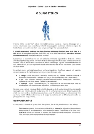 Corpos Sutis e Chacras - Guia de Estudos - Olivio Cezar
42
O DUPLO ETÉRICO
O termo etérico vem de ‘éter’, estado intermediário entre a energia e a matéria. Este corpo tem a
mesma estrutura do nosso corpo físico, incluindo todas as partes anatômicas e todos os órgãos. Os
tecidos físicos se modelam e se fixam nesse campo de energia vital que os sustentam.
É formado pela energia emanada dos cinco elementos básicos da Natureza: água, terra, fogo, ar e
éter, e atua de intermediário entre o corpo físico e o corpo astral (perispírito). Sua energia vem das
glândulas suprarrenais, localizadas na região umbilical.
Sua estrutura se assemelha a uma teia em constante movimento, expandindo-se de 6 mm a 50 mm
além do corpo físico e pulsando num ritmo de 15 a 20 ciclos por minuto. Sua cor varia do azul claro ao
cinzento. Todos os chacras dessa camada são da mesma cor do corpo. Segundo Barbara Ann Brennan no
livro “Mãos de Luz”, os chacras parecem vórtices feitos de uma rede de luz, exatamente como o resto
do corpo etérico.
Em analogia com a teoria da Psicanálise, o ser humano pode ser classificado segundo três aspectos
conscienciais apesar do Espírito possuir um número maior de corpos sutis:
 O subego - parte mais íntima, obscura e primitiva do ser, também conhecido como id, é
autônomo, hipoconsciente e mantém uma ligação perceptível e direta com o duplo etérico.
 O ego - parte sociável e emocional, estabelecendo relações mais íntimas com a consciência,
cuja sede está no corpo mental. É a sede da personalidade.
 O superego - ligado à consciência pura, ao corpo causal e está associado com todas as
manifestações que nos distinguem dos animais, criando o nosso senso ético.
Contudo, nossa essência mais pura não é material, não está no cérebro, e jamais poderá ser comparada
às emoções, aos instintos, à mente ou à própria vida do ser humano encarnado. O Espírito, depois de
criado não morre e não se destrói jamais, possuindo o poder de autoanimação e de autoexistência. Para
se viver e evoluir infinitamente reveste-se de corpos compatíveis com as diferentes dimensões ou
planos existenciais em que habita.
OS DIVERSOS NÍVEIS
O corpo etérico é formado de quatro níveis: éter químico, éter de vida, éter luminoso e éter refletor:
Éter Químico: Ligado às forças de absorção e excreção. A absorção se processa pelos alimentos
e pela respiração, de forma seletiva, realizando o crescimento e a manutenção do corpo físico.
A excreção ocorre para eliminar os resíduos dos alimentos que são impróprios para o corpo.
Esses processos atuam independentes da nossa vontade.
 