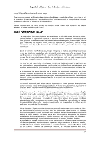Corpos Sutis e Chacras - Guia de Estudos - Olivio Cezar
47
mas a kirliangrafia continua sendo o mais usado.
Seu conhecimento pela Medicina trará grande contribuição para o estudo da realidade energética do ser
e tratamento de diversas doenças. Tem papel crucial nas reuniões mediúnicas, principalmente naquelas
que usam ectoplasma na preparação de medicamento.
.
Abaixo, apresentamos um trecho ditado pelo Espírito Joseph Gleber, pela psicografia de Robson
Pinheiro, no importante livro sobre o tema:
LIVRO “MEDICINA DA ALMA”
“A constituição físico-psico-espiritual do ser humano é uma obra-prima da criação divina,
síntese de todas as experiências evolutivas já realizadas no orbe terreno em últimos milhões de
anos, podendo ser entendida como um complexo mecanismo energético, iluminada pela razão e
pelo sentimento, em direção a outras formas de expressão da consciência, em sua marcha
ascendente rumo às regiões luminosas das moradas angélicas, para onde demanda nossa
caminhada.
Desde as primeiras manifestações do princípio inteligente na matéria, passando pelos diversos
reinos que a natureza prodigalizou sob a orientação amorosa de Jesus, vê-se a mônada divina
aperfeiçoando-se, materializando-se e desmaterializando-se nos campos experimentais do
mundo das formas, adquirindo predicados que a enriquecem cada vez mais em sua marcha
ininterrupta para as formas mais primorosas de expressão de sua intimidade divina.
No vai-e-vem das experiências vivenciadas e divinamente direcionadas, nota-se a presença de
um modelo diretor, organizador de suas manifestações em qualquer forma que se expresse, seja
no plano denso da matéria ou no ambiente astralino no qual estagia o psiquismo em formação.
É no ambiente dos reinos inferiores que a mônada, ou o psiquismo adormecido do futuro
arcanjo, começa a sensibilizar-se de forma intensa, ao mesmo tempo em que, já no reino
vegetal, começa a desenvolver as manifestações mais complexas de um duplo, composto das
energias bioplasmáticas de que são constituídos os diversos seres integrantes desse prodigioso
reino da natureza.
As análises realizadas pelos nossos irmãos encarnados no campo precioso do magnetismo
comprovaram aos céticos de todas as procedências, há muitos anos, a existência do perispírito e
do duplo etérico nas experimentações de exteriorização dos recursos anímicos.
O duplo etérico desdobrado ou dissociado do corpo físico, seja espontaneamente ou sob ação
magnética exterior, foi amplamente provado pelos estudiosos das ciências psíquicas, servindo
para comprovar a existência e sobrevivência do Espírito, sua atuação e independência na vida.
Foi investigada e constatada a realidade do corpo etérico através de processos científicos
desenvolvidos pelos companheiros encarnados, como fotografias, materializações e muitas
impressões físicas observadas e sobejamente atestadas por pesquisadores e médiuns que se
dedicaram ao estudo da ciência psíquica.
No ser humano, o duplo constitui a camada mais eterizada, ou menos grosseira, do corpo físico.
Em sua constituição íntima encontra-se, além das substâncias físicas comuns, em vibração
ligeiramente diferente, grande quantidade de ectoplasma, a essência básica dessa contraparte
etérica do corpo humano, cuja razão de ser está na distribuição equilibrada das energias
provenientes do grande reservatório cósmico universal e sua transformação em fluido vital,
encarregando-se de irrigar toda a comunidade orgânica do aparato fisiológico humano.
O duplo etérico, também chamado corpo vital, é, assim como os outros corpos de manifestação
da entidade pensante, uma conquista do ser em sua longa caminhada de evolução anímica,
constituindo-se em elemento preciosíssimo na economia orgânica e na manutenção da saúde
do ser humano. Elemento de constituição delicada, de natureza material mais sutil,
 