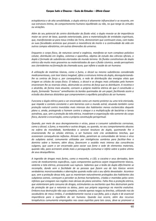 Corpos Sutis e Chacras - Guia de Estudos - Olivio Cezar
48
ectoplásmica e de alta sensibilidade, o duplo etérico é altamente influenciável e se ressente, em
sua estrutura íntima, do comportamento humano equilibrado ou não, no que tange às virtudes
ou viciações.
Além do seu potencial de centro distribuidor do fluido vital, o duplo reveste-se de importância
maior ao servir de base, quando exteriorizado, para a materialização de entidades espirituais,
que, manifestando-se para meus irmãos da Terra, demonstram que continuam vivas, com todas
as suas faculdades anímicas que provam a inexistência da morte e a continuidade da vida em
outros campos vibratórios, em outras dimensões do universo.
Enquanto o corpo físico, de natureza carnal e orgânica, manifesta-se num complexo polizóico
celular, distribuído em órgãos, sistemas e aparelhos, objetos de estudo das ciências oficiais, o
duplo é formado de substâncias eterizadas do mundo terreno. Os fluidos constitutivos do duplo
etérico são muito mais grosseiros ou materializados do que o fluido cósmico, sendo perceptíveis
aos clarividentes na formação da chamada aura, que reflete a saúde do ser humano.
A utilização de matérias tóxicas, como o fumo, o álcool ou mesmo substâncias considerada
medicamentosas, com teor tóxico inegável, afeta a estrutura íntima do duplo, desregularizando-
lhe os centros de força e, por consequência, a rede de distribuição das energias vitais que
irrigam as células do corpo físico. O tabaco, o álcool e as drogas mais utilizadas pelo homem
envenenam lhe as reservas vitais, obstruindo os centros de força que as distribuem. A nicotina e
o alcatrão, de forma mais atuante, corroem a própria matéria etérica de que é constituído o
duplo, formando "buracos" semelhantes às bordas queimadas de um papel, facilitando assim a
eclosão dos diversos distúrbios que comprometem o equilíbrio psicofísico do ser humano.
Funciona o duplo etérico para o ser encarnado como um manto protetor ou uma tela eterizada,
que impede o contato constante e sem barreiras com o mundo astral, atuando também como
proteção natural contra investidas mais intensas dos habitantes menos esclarecidos daquele
plano e, ainda, protegendo o homem contra o ataque e a multiplicação de bactérias e larvas
astralinas, que, sem a proteção da tela etérica, invadiriam a organização não somente do corpo
físico, durante a encarnação, como a própria constituição perispiritual.
Quando, por meio de seus desregramentos e vícios, passa a consumir substâncias corrosivas,
como o álcool, o fumo, a maconha e outras drogas, ou quando, no seu comportamento abusivo
na esfera da moralidade, bombardeia a sensível tessitura do duplo, queimando lhe e
envenenando lhe as células etéricas, o ser humano nele cria verdadeiras brechas, que
ocasionam consequências nefastas. Através delas, penetram as comunidades de larvas e vírus
do subplano astral, comumente utilizadas por inteligências sombrias para facilitar-lhes o
domínio sobre o homem; além disso, favorecem o assédio mais intenso das consciências
vulgares, que usam o ser encarnado para saciar sua fome e sede de elementos materiais,
quando não, para acirrarem ainda mais a perseguição contumaz e infeliz sobre a pobre vítima
de seus desequilíbrios.
A ingestão de drogas mais fortes, como a maconha, o LSD, a cocaína e seus derivados, bem
como de medicamentos específicos, cujos componentes químicos sejam inegavelmente tóxicos,
violenta a tela etérica, provocando sua ruptura. Sabemos que a lesão do duplo dificilmente se
recompõe, donde vem a facilidade de as pessoas que fazem uso de tais tóxicos verem
verdadeiras monstruosidades e aberrações quando estão sob o seu efeito devastador. Acontece
que, sem a proteção dessa tela, que os manteriam naturalmente protegidos dos habitantes dos
subplanos astrais, começam a perceber as formas horripilantes, criadas e mantidas pelos seres
infelizes que estagiam nas regiões mais densas do plano astralino. Falta-lhes a proteção etérica,
que violentaram pelo consumo de drogas, estimulantes ou excitantes que lhes destruíram parte
da proteção de que a natureza os dotou, para sua própria segurança na marcha evolutiva.
Embora essa destruição não seja completa, criando apenas rasgos ou brechas, utilizando-nos do
vocabulário de meus irmãos, é verdadeiramente nociva a sua falta, pois o duplo é de essencial
importância para o equilíbrio do ser humano. Quando isso ocorre, além dos recursos
terapêuticos comumente empregados nas casas espíritas para tais casos, deve-se promover a
 