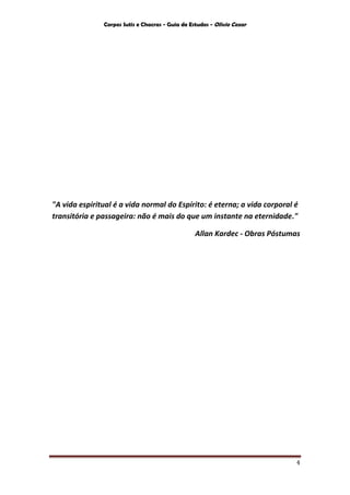 Corpos Sutis e Chacras - Guia de Estudos - Olivio Cezar
4
"A vida espiritual é a vida normal do Espírito: é eterna; a vida corporal é
transitória e passageira: não é mais do que um instante na eternidade."
Allan Kardec - Obras Póstumas
 