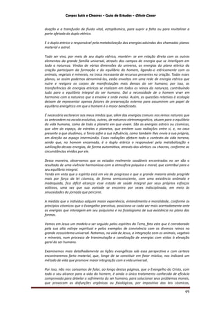 Corpos Sutis e Chacras - Guia de Estudos - Olivio Cezar
49
doação e a transfusão de fluido vital, ectoplásmico, para suprir a falta ou para revitalizar a
parte afetada do duplo etérico.
E o duplo etérico o responsável pela metabolização das energias advindas dos chamados planos
material e astral.
Todo ser vivo, por meio de seu duplo etérico, mantém- se em relação direta com os outros
elementos da grande família universal, através dos campos de energia que se interligam em
toda a natureza. Vindas de várias dimensões do universo, as energias do plano etérico da
criação participam da formação e do equilíbrio do homem, ligando-o etéricamente com os
animais, vegetais e minerais, na troca incessante de recursos presentes na criação. Todos esses
planos, se assim podemos denominá-los, estão envoltos em uma rede de energia etérica que
nutre e revigora os corpos de manifestações mais densas do ser humano; por isso, as
transferências de energias etéricas se realizam em todos os reinos da natureza, contribuindo
tudo para o equilíbrio integral do ser humano. Daí a necessidade de o homem viver em
harmonia com a natureza que o envolve e onde evolui. Assim, as questões relativas à ecologia
deixam de representar apenas fatores de preservação externa para assumirem um papel de
equilíbrio energético em que o homem é o maior beneficiado.
É necessário esclarecer aos meus irmãos que, além das energias comuns nos reinos naturais que
os antecedem na escala evolutiva, outras, de natureza eletromagnética, atuam para o equilíbrio
da vida humana, como de todo o planeta em que vivem. São as energias astrais ou cósmicas,
que vêm do espaço, de estrelas e planetas, que emitem suas radiações entre si, e, no caso
presente a que aludimos, a Terra sofre a sua influência, como também lhes envia a sua própria,
em direção ao espaço intermúndio. Essas radiações afetam todo o contexto da vida terrena,
sendo que, no homem encarnado, é o duplo etérico o responsável pela metabolização e
sutilização dessas energias, de forma automática, através dos vórtices ou chacras, conforme as
circunstâncias vividas por ele.
Dessa maneira, observamos que os estados realmente saudáveis encontrados no ser são o
resultado de uma vivência harmoniosa com a atmosfera psíquica e moral, que contribui para o
seu equilíbrio integral.
Tendo em vista que o espírito está em via de progresso e que a grande maioria ainda progride
mais por força da lei cósmica, de forma semiconsciente, com uma existência anômala e
inadequada, fica difícil alcançar esse estado de saúde integral por seus próprios esforços
volitivos, uma vez que sua vontade se encontra por vezes indisciplinada, em meio às
sinuosidades da jornada que percorre.
A medida que o indivíduo adquire maior experiência, entendimento e moralidade, conforme os
princípios cósmicos que o Evangelho preceitua, posiciona-se cada vez mais acertadamente ante
as energias que interagem em seu psiquismo e no fisiologismo de sua existência no plano das
formas.
Vemos em Jesus um modelo a ser seguido pelos espíritos da Terra, fato este que é corroborado
pela sua alta estirpe espiritual e pelos exemplos de convivência com os diversos reinos no
grande ecossistema universal. Notamos, na vida de Jesus, a integração com os animais, vegetais
e minerais, num processo de transmutação e canalização de energias com vistas à elevação
geral do ser humano.
Examinemos mais detalhadamente as lições evangélicas sob essa perspectiva e com certeza
encontraremos farto material, que, longe de se constituir em fator místico, nos indicará um
método de vida que promove maior integração com a vida universal.
Por isso, não nos cansamos de falar, ao longo destas páginas, que o Evangelho do Cristo, com
todo o seu alcance para a vida do homem, é ainda o único tratamento conhecido de eficácia
comprovada para debelar o sofrimento do ser humano, para solucionar seus problemas morais,
que provocam as disfunções orgânicas ou fisiológicas, por impositivo das leis cósmicas,
 