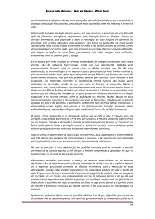 Corpos Sutis e Chacras - Guia de Estudos - Olivio Cezar
50
conduzindo-nos a estágios cada vez mais avançados de evolução anímica e, por conseguinte, a
alcançar uma saúde mais perfeita, uma atitude mais equilibrada ante nós mesmos e perante a
vida.
Retornando à análise do duplo etérico, vemos, em sua estrutura, a existência de uma delicada
rede de filamentos energéticos, responsáveis pela interação entre os diversos chacras ou
vórtices energéticos, que propiciam a estes a realização de suas funções de aferència ou
eferência, nem sempre absolutas, mas variantes. Tais canais ou filamentos há muito foram
identificados pelos nossos irmãos encarnados na índia e nas demais regiões do Oriente, sendo
denominados por eles como nadis, por onde circulam as energias etéricas e o fluido vitalizante,
que irrigam os órgãos do corpo físico, funcionando, para essas energias mais sutilizadas,
exatamente como as artérias, para o sangue.
Esses canais, por onde circulam as diversas modalidades de energia processadas pelo corpo
etérico, são de natureza hipersensível, sendo por isso diretamente afetados pelo
comportamento humano, mais ou menos como as células nervosas, que lhe são uma
continuação, ou materialização. Esse assunto é pouco pesquisado por meus irmãos espíritas e,
por isso mesmo, pode causar certas reservas quanto ao que falamos, por escapar ao círculo do
conhecimento ortodoxo, mas que não podemos ignorar, por constituir uma realidade a sua
existência. Tais filamentos existentes na constituição etérica humana são muitas vezes
obstruídos ou destruídos, devido ao uso, por parte do homem, de elementos tóxicos e
venenosos, que, como já dissemos, afetam diretamente esse corpo de natureza menos densa, o
duplo etérico. São as bebidas alcoólicas de natureza variada e o tabaco os responsáveis mais
comuns por tais obstruções energéticas, as quais provocam inúmeros distúrbios na circulação
sanguínea e no sistema nervoso, além de disfunções nos chacras. Muitos abusos na área
alimentar também provocam a obstrução desses canais ou filamentos, notadamente na área de
atuação do baço e do pâncreas, e promovem, juntamente com diversos fatores emocionais, o
desequilíbrio nesses órgãos, que passam a ter funcionamento irregular, causando assim
enfermidades que, apesar de catalogadas pela medicina da Terra, são de difícil tratamento.
O duplo etérico assemelha-se à camada de ozônio que reveste o orbe terráqueo, pois, na
verdade, essa camada protetora da Terra tem, por analogia, a mesma função do duplo etérico
no ser humano. Quando é destruída a camada de ozônio do planeta, formam-se "buracos" em
locais onde deveria haver a proteção natural e, assim, certos raios solares penetram pelas
falhas e produzem diversos males nos habitantes imprevidentes do mundo.
Note-se como se assemelham os casos a que nos referimos, pois, assim como o homem destrói
sua tela etérica pelo consumo de material tóxico e corrosivo, o faz igualmente com a camada
etérica planetária, com o uso, em maior escala, dessas mesmas substâncias.
Há que se proceder a uma reeducação dos padrões humanos para se entender o sentido
universalista da ciência espírita, a fim de que o homem compreenda a grandeza em que se
fundamentam os ensinos de tão grande doutrina.
Observamos multidões procurando o serviço de médicos especializados ou de médiuns
receitistas a fim de resolverem muitos de seus problemas de saúde, como se a medicina terrena
ou a espiritual possuíssem fórmulas de eficácia instantânea para a resolução de suas
dificuldades, quando estas residem basicamente em sua própria postura de vida e diante da
vida. Esquecem-se de que o homem não é apenas um agregado de matéria, mas um complexo
de energias, um ser moral, uma individualidade eterna, de natureza sideral, e de que da sua
postura íntima dependem seus estados enfermiços ou saudáveis, assim como sua felicidade ou
infelicidade. O equilíbrio em todos os sentidos, no falar, no agir ou no pensar, é a fórmula única
de manter a harmonia interativa do espírito imortal e dos seus corpos de manifestação no
universo.
Igualmente, podemos afirmar que as questões relativas à ecologia, defendida por muitos na
atualidade, não se resolvem apenas com decretos governamentais ou intervenções políticas; é
 