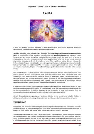 Corpos Sutis e Chacras - Guia de Estudos - Olivio Cezar
52
A AURA
A aura é o espelho da alma, revelando o nosso estado físico, emocional e espiritual, refletindo
determinadas colorações identificadas pelos médiuns videntes.
Também conhecida como psicosfera, é a somatória das vibrações energéticas emanadas pelos corpos
sutis. De constituição etérea, apresenta normalmente uma aparência ovoide que envolve o corpo
humano com um campo energético multicolorido, permitindo através das suas cores e formas a
visualização de diferentes estados emocional, como: alegria, medo, raiva, etc. Na sua leitura, podemos
diagnosticar patologias ainda não detectadas no corpo físico e podemos realizar diversos métodos de
tratamento e de limpeza energética, tais como: cirurgias espirituais, extração de chips e instrumentos de
tortura implantados por entidades do Mal, limpeza dos canais energéticos de larvas astrais, eliminação
de energias cristalizadas, limpeza e remoção de feitiços, quebra de contratos e acordos feitos com as
Trevas.
Uma aura brilhante e saudável é obtida pelos bons pensamentos e atitudes. Por isso devemos ter uma
postura positiva da vida e das pessoas com quem nos relacionamos. Isso, juntamente com uma
alimentação sadia, exercícios físicos simples e prática da meditação, aliados a ações voltadas para a
caridade anônima, nos ajudarão a obter uma melhor qualidade de vida e a nos precaver das energias
negativas que nos chegam diariamente, pelo convívio com outras pessoas e pela própria energia
negativa que envolve o planeta, oriunda dos pensamentos da atual humanidade.
A aura constitui-se também num reflexo natural da consciência espiritual, estampando através de suas
combinações de cores as manifestações de espiritualidade ou as degradantes imagens da perversão do
ser. Durante as vivências do Espírito, espelham-se, nas irradiações da aura, todos os seus vícios ou
virtudes adquiridos ao longo da sua jornada evolutiva, registradas no perispírito.
Através do estudo das energias da aura podemos detectar formas pensamento, criações fluídicas e
clichés mentais, e desenvolver diagnóstico e técnicas que irão contribuir com a medicina do futuro.
VAMPIRISMO
Convivemos com pessoas que emanam pensamentos negativos e precisamos nos cuidar para não fazer
parte desse grupo de vampiros energéticos. Esses seres, consciente ou inconscientemente absorvem a
energia do duplo etérico, afetando as auras alheias sem que suas vítimas o percebam.
Toda energia que toma a aura sadia é de origem cósmica e vem de forma natural, suprindo as nossas
necessidades existenciais. A pessoa saudável alimenta inconscientemente sua aura com boas energias,
mas o vampiro energético não quer ou não sabe recarregar a sua aura, devido à negatividade que emite
e pela incapacidade de vivenciar momentos felizes. Eles possuem uma imperiosa necessidade de se
 