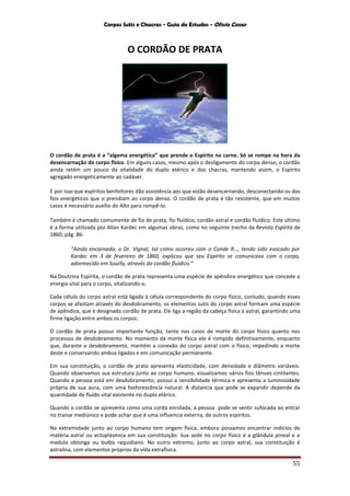Corpos Sutis e Chacras - Guia de Estudos - Olivio Cezar
55
O CORDÃO DE PRATA
O cordão de prata é a “algema energética” que prende o Espírito na carne. Só se rompe na hora da
desencarnação do corpo físico. Em alguns casos, mesmo após o desligamento do corpo denso, o cordão
ainda retém um pouco da vitalidade do duplo etérico e dos chacras, mantendo assim, o Espírito
agregado energeticamente ao cadáver.
É por isso que espíritos benfeitores dão assistência aos que estão desencarnando, desconectando-os dos
fios energéticos que o prendiam ao corpo denso. O cordão de prata é tão resistente, que em muitos
casos é necessário auxílio do Alto para rompê-lo.
Também é chamado comumente de fio de prata, fio fluídico, cordão astral e cordão fluídico. Este último
é a forma utilizada por Allan Kardec em algumas obras, como no seguinte trecho da Revista Espírita de
1860, pág. 86:
“Ainda encarnado, o Dr. Vignal, tal como ocorreu com o Conde R…, tendo sido evocado por
Kardec em 3 de fevereiro de 1860, explicou que seu Espírito se comunicava com o corpo,
adormecido em Souilly, através do cordão fluídico.”
Na Doutrina Espírita, o cordão de prata representa uma espécie de apêndice energético que concede a
energia vital para o corpo, vitalizando-o.
Cada célula do corpo astral está ligada à célula correspondente do corpo físico, contudo, quando esses
corpos se afastam através do desdobramento, os elementos sutis do corpo astral formam uma espécie
de apêndice, que é designado cordão de prata. Ele liga a região da cabeça física à astral, garantindo uma
firme ligação entre ambos os corpos.
O cordão de prata possui importante função, tanto nos casos de morte do corpo físico quanto nos
processos de desdobramento. No momento da morte física ele é rompido definitivamente, enquanto
que, durante o desdobramento, mantém a conexão do corpo astral com o físico, impedindo a morte
deste e conservando ambos ligados e em comunicação permanente.
Em sua constituição, o cordão de prata apresenta elasticidade, com densidade e diâmetro variáveis.
Quando observamos sua estrutura junto ao corpo humano, visualizamos vários fios tênues cintilantes.
Quando a pessoa está em desdobramento, possui a sensibilidade térmica e apresenta a luminosidade
própria de sua aura, com uma fosforescência natural. A distancia que pode se expandir depende da
quantidade de fluido vital existente no duplo etérico.
Quando o cordão se apresenta como uma corda enrolada, a pessoa pode se sentir sufocada ao entrar
no transe mediúnico e pode achar que é uma influencia externa, de outros espíritos.
Na extremidade junto ao corpo humano tem origem física, embora possamos encontrar indícios de
matéria astral ou ectoplásmica em sua constituição. Sua sede no corpo físico é a glândula pineal e a
medula oblonga ou bulbo raquidiano. No outro extremo, junto ao corpo astral, sua constituição é
astralina, com elementos próprios da vida extrafísica.
 