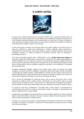Corpos Sutis e Chacras - Guia de Estudos - Olivio Cezar
58
O CORPO ASTRAL
O corpo astral, também denominado de psicossoma (André Luiz) e perispírito (Kardec) pode ser
entendido como corpo de desejo, uma vez que reflete nossas verdadeiras aspirações, de acordo com a
lei da vibração. Emanando vibrações a certa distância além do corpo físico, em todas as direções, o
corpo astral colhe sensações, transmitindo-as ao corpo mental, causando-nos sensações de acordo com
a faixa vibratória do ambiente aonde nos encontramos.
O corpo astral possui as mesmas cores do duplo etérico, mas contém também a luz rósea do amor. É o
corpo que utilizamos no plano astral (geralmente o Umbral), refletindo nossos sentimentos e
relacionamentos nesta dimensão. Possui peso específico, massa e densidade média de matéria astral,
composição semifísica da matéria constitutiva da atmosfera terrestre, além de elasticidade e
sensibilidades extremas.
O Dr. Hernani Guimarães Andrade (1913 – 2003) definiu-o como o Modelo Organizador Biológico do
corpo físico, agente intermediário ente o corpo mental e o corpo físico. Seu chacra correspondente é o
umbilical. Observamos na sua anatomia os chacras ou centros de força, possuindo órgãos semelhantes
aos do corpo físico, pelo fato de lhe presidir a formação, além de um cordão de prata, ligado ao corpo
físico e ao duplo etérico. Não se restringe ao espaço do corpo físico, mas o interpenetra e se expande
além dos limites deste.
O Modelo Organizador Biológico, segundo esse cientista, possui, além das matrizes dos órgãos
biológicos, um sistema de vórtices energéticos, responsáveis pela transformação, filtração, distribuição
e canalização das energias cósmicas e eletromagnéticas, oriundas tanto do espaço universal como da
própria intimidade do ser, mais precisamente de sua estrutura psicofísica e espiritual, que mantém sua
natureza eletromagnética inalterada, em meio às transformações da matéria.
Ele é o veículo de manifestação no mundo das formas, pois se situa em dois planos, físico e astral,
conectado ao cordão de prata, quando estamos reencarnados. Da mesma forma, liga-se ao corpo
mental, através do cordão de ouro, O corpo mental é o responsável pela manifestação do intelecto e
dos sentimentos e o corpo astral, pelas emoções, por isso os esoteristas o chamam de corpo emocional.
É a matriz do corpo físico, presidindo-lhe a formação desde o útero materno e acompanhando as
transformações que ocorrem ao longo da reencarnação. Ajuda na formação e funcionamento das
células no organismo físico, através do DNA.
Carrega algumas propriedades que serão impressas nas reencarnações seguintes, tais como: impressão
digital, íris dos olhos, DNA e as chamadas ‘marcas de nascença’, objeto de estudo de grandes cientistas
como Ian Stevenson, Banerjee e o próprio Hernani.
Funciona como a sede do subconsciente, responsável pelo crescimento da consciência no ser, refletindo
as paixões, as emoções, as sensações e os desejos do instinto, gravada nos corpos mais sutis ao longo
das muitas reencarnações.
 