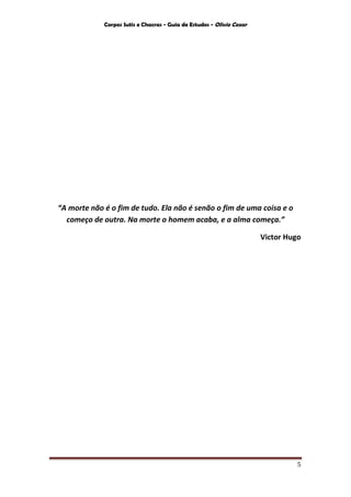 Corpos Sutis e Chacras - Guia de Estudos - Olivio Cezar
5
“A morte não é o fim de tudo. Ela não é senão o fim de uma coisa e o
começo de outra. Na morte o homem acaba, e a alma começa.”
Victor Hugo
 