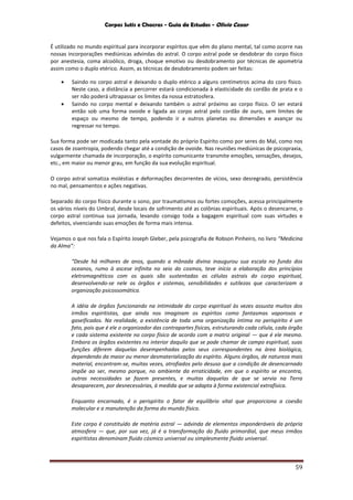 Corpos Sutis e Chacras - Guia de Estudos - Olivio Cezar
59
É utilizado no mundo espiritual para incorporar espíritos que vêm do plano mental, tal como ocorre nas
nossas incorporações mediúnicas advindas do astral. O corpo astral pode se desdobrar do corpo físico
por anestesia, coma alcoólico, droga, choque emotivo ou desdobramento por técnicas de apometria
assim como o duplo etérico. Assim, as técnicas de desdobramento podem ser feitas:
 Saindo no corpo astral e deixando o duplo etérico a alguns centímetros acima do coro físico.
Neste caso, a distância a percorrer estará condicionada à elasticidade do cordão de prata e o
ser não poderá ultrapassar os limites da nossa estratosfera.
 Saindo no corpo mental e deixando também o astral próximo ao corpo físico. O ser estará
então sob uma forma ovoide e ligada ao corpo astral pelo cordão de ouro, sem limites de
espaço ou mesmo de tempo, podendo ir a outros planetas ou dimensões e avançar ou
regressar no tempo.
Sua forma pode ser modicada tanto pela vontade do próprio Espírito como por seres do Mal, como nos
casos de zoantropia, podendo chegar até a condição de ovoide. Nas reuniões mediúnicas de psicopraxia,
vulgarmente chamada de incorporação, o espírito comunicante transmite emoções, sensações, desejos,
etc., em maior ou menor grau, em função da sua evolução espiritual.
O corpo astral somatiza moléstias e deformações decorrentes de vícios, sexo desregrado, persistência
no mal, pensamentos e ações negativas.
Separado do corpo físico durante o sono, por traumatismos ou fortes comoções, acessa principalmente
os vários níveis do Umbral, desde locais de sofrimento até as colônias espirituais. Após o desencarne, o
corpo astral continua sua jornada, levando consigo toda a bagagem espiritual com suas virtudes e
defeitos, vivenciando suas emoções de forma mais intensa.
Vejamos o que nos fala o Espírito Joseph Gleber, pela psicografia de Robson Pinheiro, no livro “Medicina
da Alma”:
“Desde há milhares de anos, quando a mônada divina inaugurou sua escala no fundo dos
oceanos, rumo à ascese infinita no seio do cosmos, teve início a elaboração dos princípios
eletromagnéticos com os quais são sustentadas as células astrais do corpo espiritual,
desenvolvendo-se nele os órgãos e sistemas, sensibilidades e sutilezas que caracterizam a
organização psicossomática.
A idéia de órgãos funcionando na intimidade do corpo espiritual às vezes assusta muitos dos
irmãos espiritistas, que ainda nos imaginam os espíritos como fantasmas vaporosos e
gaseificados. Na realidade, a existência de toda uma organização íntima no perispírito é um
fato, pois que é ele o organizador das contrapartes físicas, estruturando cada célula, cada órgão
e cada sistema existente no corpo físico de acordo com a matriz original — que é ele mesmo.
Embora os órgãos existentes no interior daquilo que se pode chamar de campo espiritual, suas
funções diferem daquelas desempenhadas pelos seus correspondentes na área biológica,
dependendo da maior ou menor desmaterialização do espírito. Alguns órgãos, de natureza mais
material, encontram-se, muitas vezes, atrofiados pelo desuso que a condição de desencarnado
impõe ao ser, mesmo porque, no ambiente da erraticidade, em que o espírito se encontra,
outras necessidades se fazem presentes, e muitas daquelas de que se servia na Terra
desaparecem, por desnecessárias, à medida que se adapta à forma existencial extrafísica.
Enquanto encarnado, é o perispírito o fator de equilíbrio vital que proporciona a coesão
molecular e a manutenção da forma do mundo físico.
Este corpo é constituído de matéria astral — advinda de elementos imponderáveis da própria
atmosfera — que, por sua vez, já é a transformação do fluido primordial, que meus irmãos
espiritistas denominam fluido cósmico universal ou simplesmente fluido universal.
 