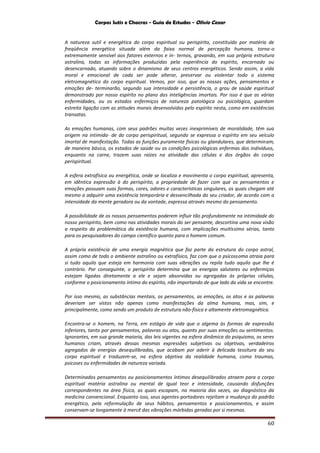Corpos Sutis e Chacras - Guia de Estudos - Olivio Cezar
60
A natureza sutil e energética do corpo espiritual ou perispírito, constituído por matéria de
freqüência energética situada além da faixa normal de percepção humana, torna-o
extremamente sensível aos fatores externos e in- ternos, gravando, em sua própria estrutura
astralina, todas as informações produzidas pela experiência do espírito, encarnado ou
desencarnado, atuando sobre o dinamismo de seus centros energéticos. Sendo assim, a vida
moral e emocional de cada ser pode alterar, preservar ou violentar todo o sistema
eletromagnético do corpo espiritual. Vemos, por isso, que as nossas ações, pensamentos e
emoções de- terminarão, segundo sua intensidade e persistência, o grau de saúde espiritual
demonstrado por nosso espírito no plano das inteligências imortais. Por isso é que as várias
enfermidades, ou os estados enfermiços de natureza patológica ou psicológica, guardam
estreita ligação com as atitudes morais desenvolvidas pelo espírito nesta, como em existências
transatas.
As emoções humanas, com seus padrões muitas vezes inexprimíveis de moralidade, têm sua
origem na intimida- de do corpo perispiritual, segundo se expressa o espírito em seu veículo
imortal de manifestação. Todas as funções puramente físicas ou glandulares, que determinam,
de maneira básica, os estados de saúde ou as condições psicológicas enfermas dos indivíduos,
enquanto na carne, trazem suas raízes na atividade das células e dos órgãos do corpo
perispiritual.
A esfera extrafísica ou energética, onde se localiza e movimenta o corpo espiritual, apresenta,
em idêntica expressão à do perispírito, a propriedade de fazer com que os pensamentos e
emoções possuam suas formas, cores, odores e características singulares, os quais chegam até
mesmo a adquirir uma existência temporária e desvencilhada do seu criador, de acordo com a
intensidade da mente geradora ou da vontade, expressa através mesmo do pensamento.
A possibilidade de os nossos pensamentos poderem influir tão profundamente na intimidade do
nosso perispírito, bem como nas atividades morais do ser pensante, descortina uma nova visão
a respeito da problemática da existência humana, com implicações muitíssimo sérias, tanto
para os pesquisadores do campo científico quanto para o homem comum.
A própria existência de uma energia magnética que faz parte da estrutura do corpo astral,
assim como de todo o ambiente astralino ou extrafísico, faz com que o psicossoma atraia para
si tudo aquilo que esteja em harmonia com suas vibrações ou repila tudo aquilo que lhe é
contrário. Por conseguinte, o perispírito determina que as energias salutares ou enfermiças
estejam ligadas diretamente a ele e sejam absorvidas ou agregadas às próprias células,
conforme o posicionamento íntimo do espírito, não importando de que lado da vida se encontre.
Por isso mesmo, as substâncias mentais, os pensamentos, as emoções, os atos e as palavras
deveriam ser vistos não apenas como manifestações da alma humana, mas, sim, e
principalmente, como sendo um produto de estrutura não-física e altamente eletromagnética.
Encontra-se o homem, na Terra, em estágio de vida que o algema às formas de expressão
inferiores, tanto por pensamentos, palavras ou atos, quanto por suas emoções ou sentimentos.
Ignorantes, em sua grande maioria, das leis vigentes na esfera dinâmica do psiquismo, os seres
humanos criam, através dessas mesmas expressões subjetivas ou objetivas, verdadeiros
agregados de energias desequilibradas, que acabam por aderir à delicada tessitura do seu
corpo espiritual e traduzem-se, na esfera objetiva da realidade humana, como traumas,
psicoses ou enfermidades de natureza variada.
Determinados pensamentos ou posicionamentos íntimos desequilibrados atraem para o corpo
espiritual matéria astralina ou mental de igual teor e intensidade, causando disfunções
correspondentes na área física, as quais escapam, na maioria das vezes, ao diagnóstico da
medicina convencional. Enquanto isso, seus agentes-portadores rejeitam a mudança do padrão
energético, pela reformulação de seus hábitos, pensamentos e posicionamentos, e assim
conservam-se longamente à mercê das vibrações mórbidas geradas por si mesmos.
 
