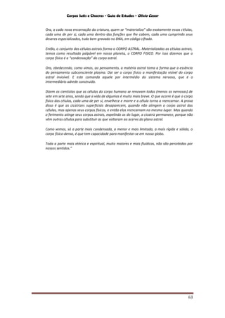 Corpos Sutis e Chacras - Guia de Estudos - Olivio Cezar
63
Ora, a cada nova encarnação da criatura, quem se “materializa” são exatamente essas células,
cada uma de per si, cada uma dentro das funções que lhe cabem, cada uma cumprindo seus
deveres especializados, tudo bem gravado no DNA, em código cifrado.
Então, o conjunto das células astrais forma o CORPO ASTRAL. Materializadas as células astrais,
temos como resultado palpável em nosso planeta, o CORPO FISICO. Por Isso dizemos que o
corpo físico é a “condensação” do corpo astral.
Ora, obedecendo, como vimos, ao pensamento, a matéria astral toma a forma que a essência
do pensamento subconsciente plasma. Dai ser o corpo físico a manifestação visível do corpo
astral invisível. E este comanda aquele por intermédio do sistema nervoso, que é o
intermediário adrede construído.
Dizem os cientistas que as células do corpo humano se renovam todas (menos as nervosas) de
sete em sete anos, sendo que a vida de algumas é muito mais breve. O que ocorre é que o corpo
físico das células, cada uma de per si, envelhece e morre e a célula torna a reencarnar. A prova
disso é que as cicatrizes superficiais desaparecem, quando não atingem o corpo astral das
células, mas apenas seus corpos físicos, e então elas reencarnam no mesmo lugar. Mas quando
o ferimento atinge seus corpos astrais, expelindo os do lugar, a cicatriz permanece, porque não
vêm outras células para substituir as que voltaram ao acervo do plano astral.
Como vemos, só a parte mais condensada, a menor e mais limitada, a mais rígida e sólida, o
corpo físico-denso, é que tem capacidade para manifestar-se em nosso globo.
Toda a parte mais etérica e espiritual, muito maiores e mais fluídicas, não são percebidas por
nossos sentidos.”
 