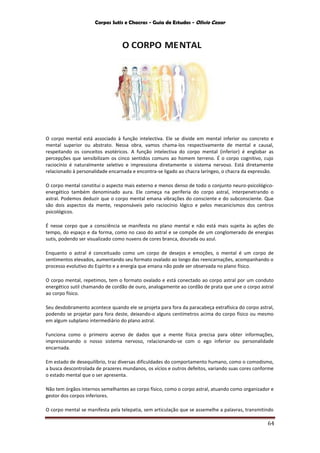 Corpos Sutis e Chacras - Guia de Estudos - Olivio Cezar
64
O CORPO MENTAL
O corpo mental está associado à função intelectiva. Ele se divide em mental inferior ou concreto e
mental superior ou abstrato. Nessa obra, vamos chama-los respectivamente de mental e causal,
respeitando os conceitos esotéricos. A função intelectiva do corpo mental (inferior) é englobar as
percepções que sensibilizam os cinco sentidos comuns ao homem terreno. É o corpo cognitivo, cujo
raciocínio é naturalmente seletivo e impressiona diretamente o sistema nervoso. Está diretamente
relacionado à personalidade encarnada e encontra-se ligado ao chacra laríngeo, o chacra da expressão.
O corpo mental constitui o aspecto mais externo e menos denso de todo o conjunto neuro-psicológico-
energético também denominado aura. Ele começa na periferia do corpo astral, interpenetrando o
astral. Podemos deduzir que o corpo mental emana vibrações do consciente e do subconsciente. Que
são dois aspectos da mente, responsáveis pelo raciocínio lógico e pelos mecanicismos dos centros
psicológicos.
É nesse corpo que a consciência se manifesta no plano mental e não está mais sujeita às ações do
tempo, do espaço e da forma, como no caso do astral e se compõe de um conglomerado de energias
sutis, podendo ser visualizado como nuvens de cores branca, dourada ou azul.
Enquanto o astral é conceituado como um corpo de desejos e emoções, o mental é um corpo de
sentimentos elevados, aumentando seu formato ovalado ao longo das reencarnações, acompanhando o
processo evolutivo do Espírito e a energia que emana não pode ser observada no plano físico.
O corpo mental, repetimos, tem o formato ovalado e está conectado ao corpo astral por um conduto
energético sutil chamando de cordão de ouro, analogamente ao cordão de prata que une o corpo astral
ao corpo físico.
Seu desdobramento acontece quando ele se projeta para fora da paracabeça extrafísica do corpo astral,
podendo se projetar para fora deste, deixando-o alguns centímetros acima do corpo físico ou mesmo
em algum subplano intermediário do plano astral.
Funciona como o primeiro acervo de dados que a mente física precisa para obter informações,
impressionando o nosso sistema nervoso, relacionando-se com o ego inferior ou personalidade
encarnada.
Em estado de desequilíbrio, traz diversas dificuldades do comportamento humano, como o comodismo,
a busca descontrolada de prazeres mundanos, os vícios e outros defeitos, variando suas cores conforme
o estado mental que o ser apresenta.
Não tem órgãos internos semelhantes ao corpo físico, como o corpo astral, atuando como organizador e
gestor dos corpos inferiores.
O corpo mental se manifesta pela telepatia, sem articulação que se assemelhe a palavras, transmitindo
 